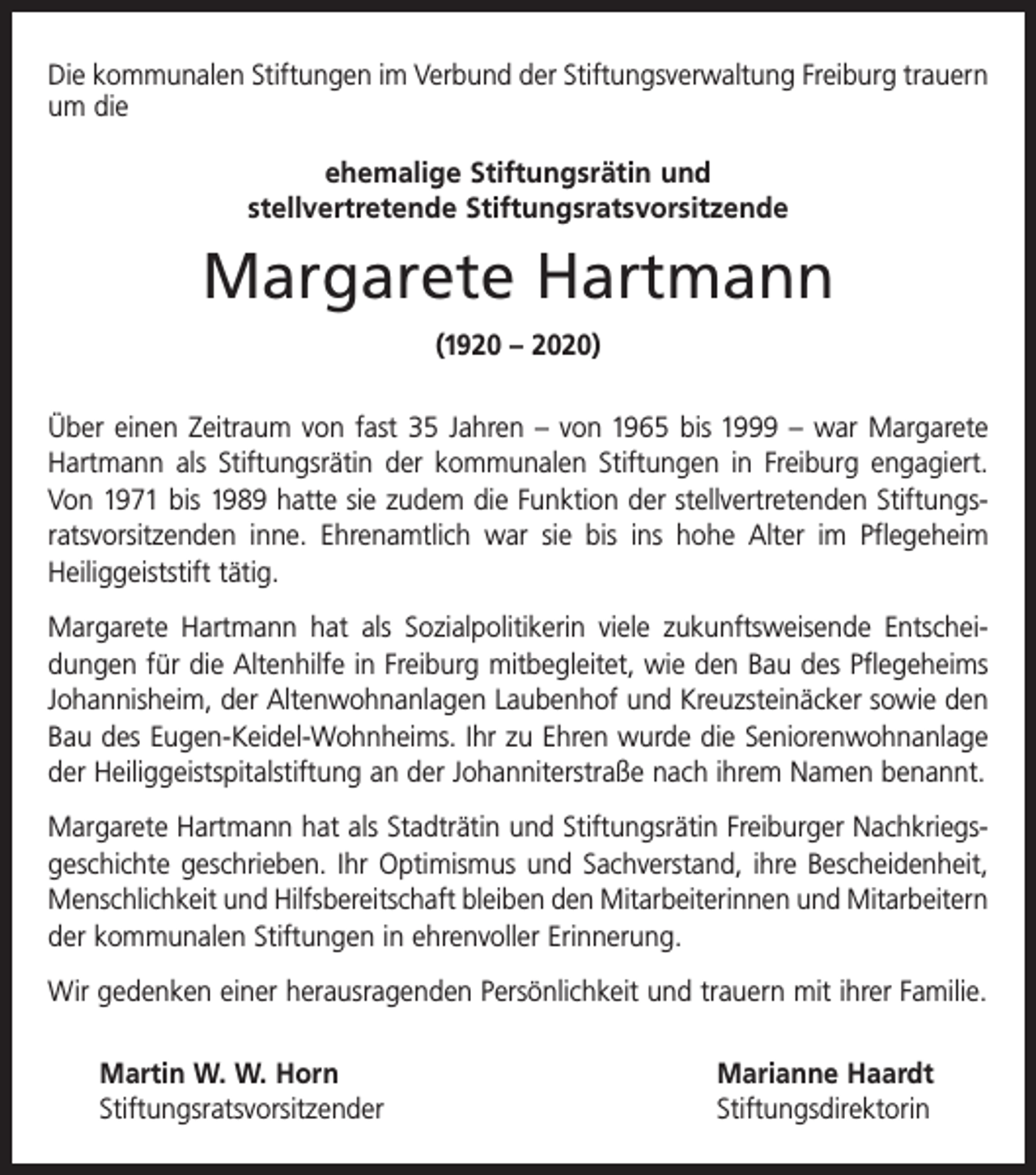 <p>Die kommunalen Stiftungen im Verbund der Stiftungsverwaltung Freiburg trauern<br />um die<br />ehemalige Stiftungsrätin und<br />stellvertretende Stiftungsratsvorsitzende</p><p>Margarete Hartmann<br />(1920 – 2020)<br />Über einen Zeitraum von fast 35 Jahren – von 1965 bis 1999 – war Margarete<br />­Hartmann als Stiftungsrätin der kommunalen Stiftungen in Freiburg engagiert.<br />Von 1971 bis 1989 hatte sie zudem die Funktion der stellvertretenden Stiftungs­<br />ratsvor­sitzenden inne. Ehrenamtlich war sie bis ins hohe Alter im ­Pflegeheim<br />­Heiliggeiststift tätig.<br />Margarete Hartmann hat als Sozialpolitikerin viele zukunftsweisende Entschei­<br />dungen für die Altenhilfe in Freiburg mitbegleitet, wie den Bau des Pflegeheims<br />Johannisheim, der Altenwohnanlagen Laubenhof und Kreuzsteinäcker sowie den<br />Bau des Eugen-Keidel-Wohnheims. Ihr zu Ehren wurde die Seniorenwohnanlage<br />der Heiliggeistspitalstiftung an der Johanniterstraße nach ihrem Namen benannt.<br />Margarete Hartmann hat als Stadträtin und Stiftungsrätin Freiburger Nachkriegs­<br />geschichte geschrieben. Ihr Optimismus und Sachverstand, ihre Bescheidenheit,<br />Menschlichkeit und Hilfsbereitschaft bleiben den Mitarbeiterinnen und Mitarbeitern<br />der kommunalen Stiftungen in ehrenvoller Erinnerung.<br />Wir gedenken einer herausragenden Persönlichkeit und trauern mit ihrer Familie.<br />Martin W. W. Horn<br />Marianne Haardt<br />Stiftungsratsvorsitzender Stiftungsdirektorin</p>
