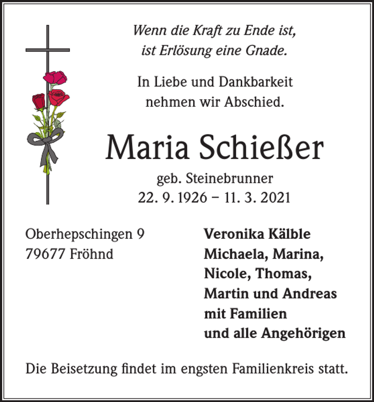 <p>Wenn die Kraft zu Ende ist,<br />ist Erlösung eine Gnade.</p><p>In Liebe und Dankbarkeit<br />nehmen wir Abschied.</p><p>Maria Schießer<br />geb. Steinebrunner<br />22. 9. 1926 – 11. 3. 2021<br />Oberhepschingen 9<br />79677 Fröhnd</p><p>Veronika Kälble<br />Michaela, Marina,<br />Nicole, Thomas,<br />Martin und Andreas<br />mit Familien<br />und alle Angehörigen</p><p>Die Beisetzung findet im engsten Familienkreis statt.</p>