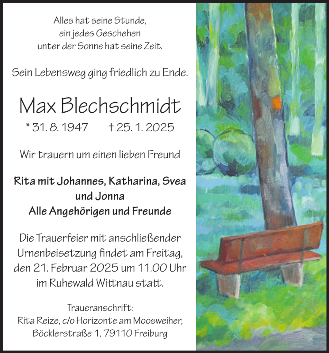 <p>Alles hat seine Stunde,<br />ein jedes Geschehen<br />unter der Sonne hat seine Zeit.</p><p>Sein Lebensweg ging friedlich zu Ende.</p><p>Max Blechschmidt<br />* 31. 8. 1947</p><p>† 25. 1. 2025</p><p>Wir trauern um einen lieben Freund<br />Rita mit Johannes, Katharina, Svea<br />und Jonna<br />Alle Angehörigen und Freunde<br />Die Trauerfeier mit anschließender<br />Urnenbeisetzung findet am Freitag,<br />den 21. Februar 2025 um 11.00 Uhr<br />im Ruhewald Wittnau statt.<br />Traueranschrift:<br />Rita Reize, c/o Horizonte am Moosweiher,<br />Böcklerstraße 1, 79110 Freiburg</p>