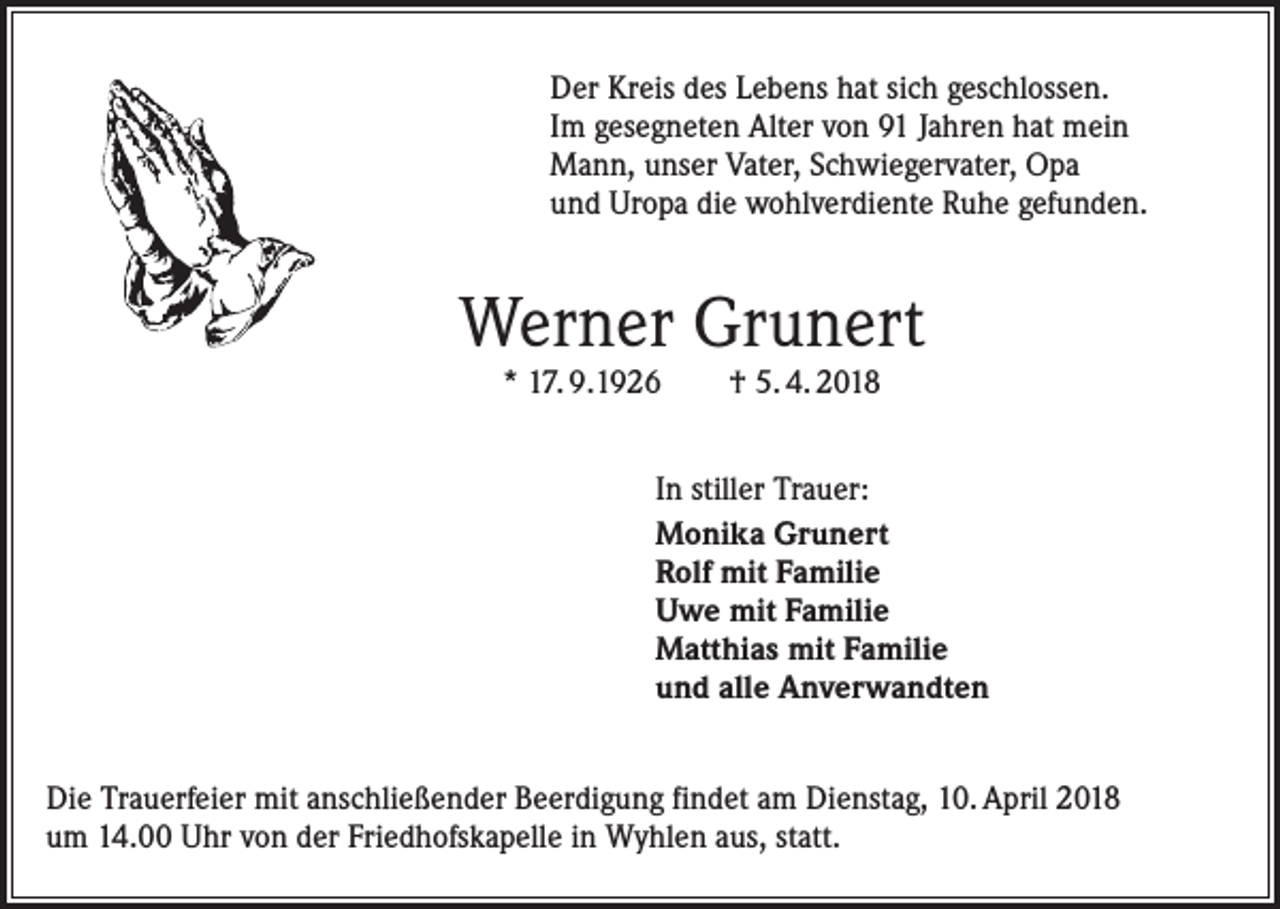 <p>Der Kreis des Lebens hat sich geschlossen.<br />Im gesegneten Alter von 91 Jahren hat mein<br />Mann, unser Vater, Schwiegervater, Opa<br />und Uropa die wohlverdiente Ruhe gefunden.</p><p>Werner Grunert<br />* 17. 9.1926</p><p>† 5. 4. 2018</p><p>In stiller Trauer:<br />Monika Grunert<br />Rolf mit Familie<br />Uwe mit Familie<br />Matthias mit Familie<br />und alle Anverwandten<br />Die Trauerfeier mit anschließender Beerdigung findet am Dienstag, 10. April 2018<br />um 14.00 Uhr von der Friedhofskapelle in Wyhlen aus, statt.</p>