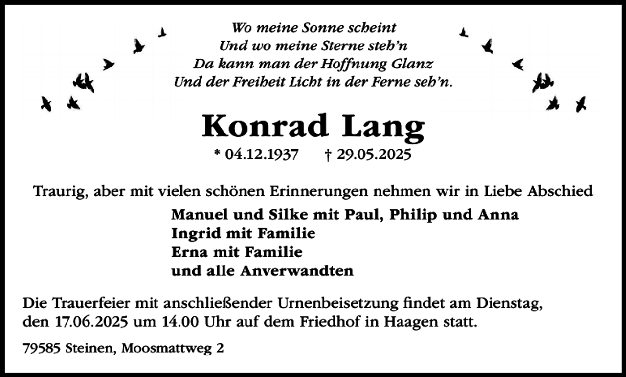 <p>Wo meine Sonne scheint<br />Und wo meine Sterne steh’n<br />Da kann man der Hoffnung Glanz<br />Und der Freiheit Licht in der Ferne seh’n.</p><p>Konrad Lang<br />* 04.12.1937</p><p>† 29.05.2025</p><p>Traurig, aber mit vielen schönen Erinnerungen nehmen wir in Liebe Abschied<br />Manuel und Silke mit Paul, Philip und Anna<br />Ingrid mit Familie<br />Erna mit Familie<br />und alle Anverwandten<br />Die Trauerfeier mit anschließender Urnenbeisetzung findet am Dienstag,<br />den 17.06.2025 um 14.00 Uhr auf dem Friedhof in Haagen statt.<br />79585 Steinen, Moosmattweg 2</p>