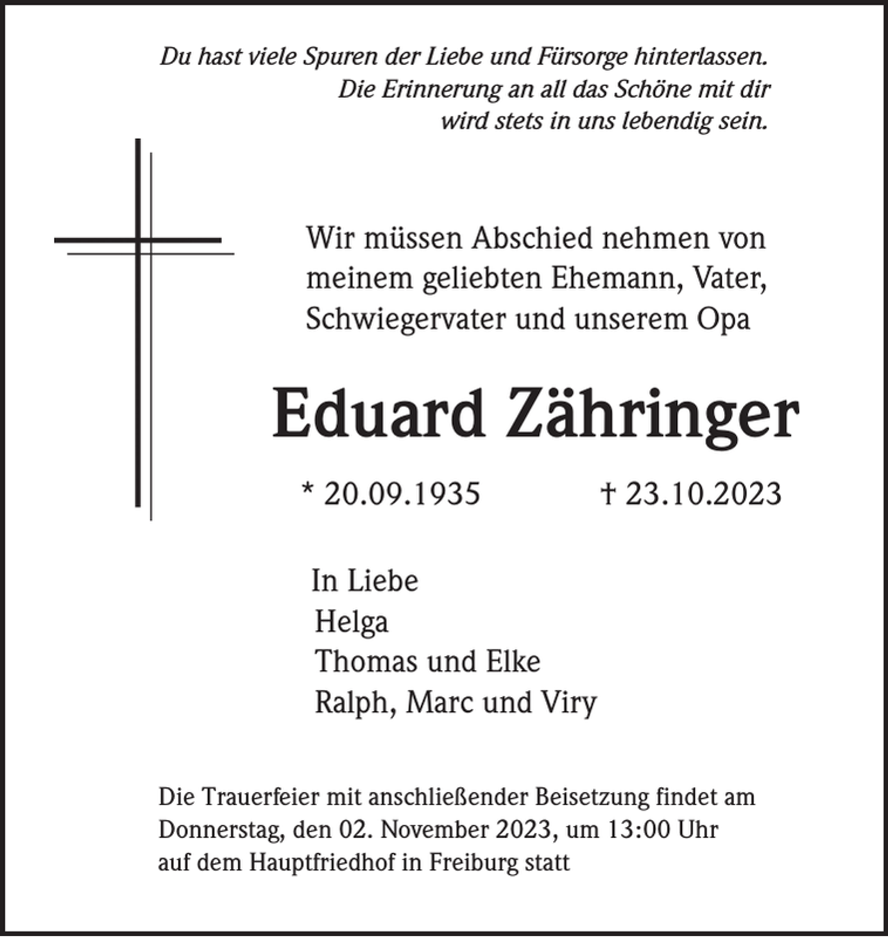 <p>Du hast viele Spuren der Liebe und Fürsorge hinterlassen.<br />Die Erinnerung an all das Schöne mit dir<br />wird stets in uns lebendig sein.</p><p>Wir müssen Abschied nehmen von<br />meinem geliebten Ehemann, Vater,<br />Schwiegervater und unserem Opa</p><p>Eduard Zähringer<br />* 20.09.1935</p><p>† 23.10.2023</p><p>In Liebe<br />Helga<br />Thomas und Elke<br />Ralph, Marc und Viry<br />Die Trauerfeier mit anschließender Beisetzung findet am<br />Donnerstag, den 02. November 2023, um 13:00 Uhr<br />auf dem Hauptfriedhof in Freiburg statt</p>