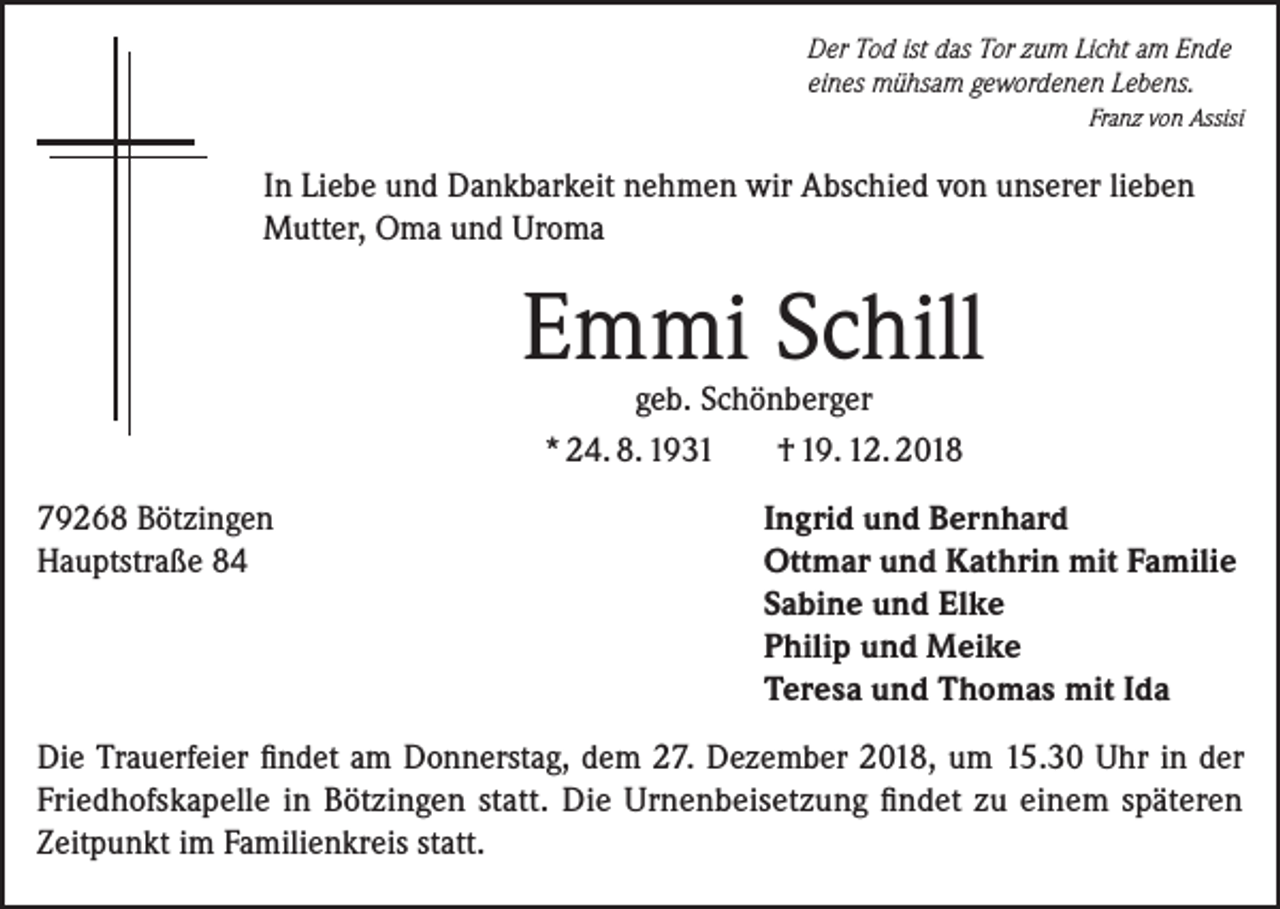 <p>Der Tod ist das Tor zum Licht am Ende<br />eines mühsam gewordenen Lebens.</p><p>Franz von Assisi</p><p>In Liebe und Dankbarkeit nehmen wir Abschied von unserer lieben<br />Mutter, Oma und Uroma</p><p>Emmi Schill<br />geb. Schönberger<br />* 24. 8. 1931<br />† 19. 12. 2018</p><p>79268 Bötzingen<br />Hauptstraße 84</p><p>Ingrid und Bernhard<br />Ottmar und Kathrin mit Familie<br />Sabine und Elke<br />Philip und Meike<br />Teresa und Thomas mit Ida</p><p>Die Trauerfeier findet am Donnerstag, dem 27. Dezember 2018, um 15.30 Uhr in der<br />F­ riedhofskapelle in Bötzingen statt. Die Urnenbeisetzung findet zu einem späteren<br />­Zeitpunkt im Familienkreis statt.</p>