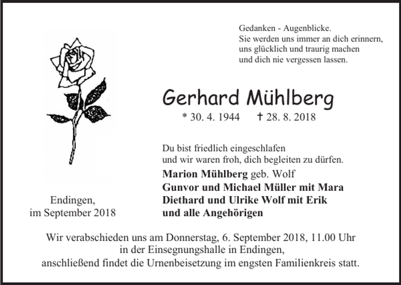 <p>Gedanken - Augenblicke.<br />Sie werden uns immer an dich erinnern,<br />uns glücklich und traurig machen<br />und dich nie vergessen lassen.</p><p>Gerhard Mühlberg<br />* 30. 4. 1944</p><p> 28. 8. 2018</p><p>Du bist friedlich eingeschlafen<br />und wir waren froh, dich begleiten zu dürfen.</p><p>Endingen,<br />im September 2018</p><p>Marion Mühlberg geb. Wolf<br />Gunvor und Michael Müller mit Mara<br />Diethard und Ulrike Wolf mit Erik<br />und alle Angehörigen</p><p>Wir verabschieden uns am Donnerstag, 6. September 2018, 11.00 Uhr<br />in der Einsegnungshalle in Endingen,<br />anschließend findet die Urnenbeisetzung im engsten Familienkreis statt.</p>