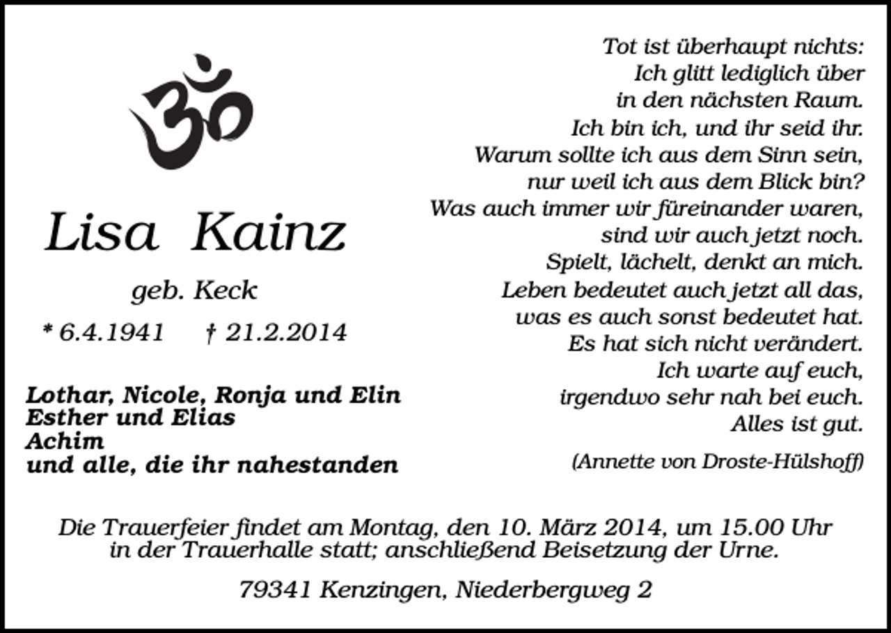 <p>Lisa Kainz<br />geb. Keck<br />* 6.4.1941</p><p>† 21.2.2014</p><p>Lothar, Nicole, Ronja und Elin<br />Esther und Elias<br />Achim<br />und alle, die ihr nahestanden</p><p>Tot ist überhaupt nichts:<br />Ich glitt lediglich über<br />in den nächsten Raum.<br />Ich bin ich, und ihr seid ihr.<br />Warum sollte ich aus dem Sinn sein,<br />nur weil ich aus dem Blick bin?<br />Was auch immer wir füreinander waren,<br />sind wir auch jetzt noch.<br />Spielt, lächelt, denkt an mich.<br />Leben bedeutet auch jetzt all das,<br />was es auch sonst bedeutet hat.<br />Es hat sich nicht verändert.<br />Ich warte auf euch,<br />irgendwo sehr nah bei euch.<br />Alles ist gut.<br />(Annette von Droste-Hülshoff)</p><p>Die Trauerfeier findet am Montag, den 10. März 2014, um 15.00 Uhr<br />in der Trauerhalle statt; anschließend Beisetzung der Urne.</p><p>79341 Kenzingen, Niederbergweg 2</p>