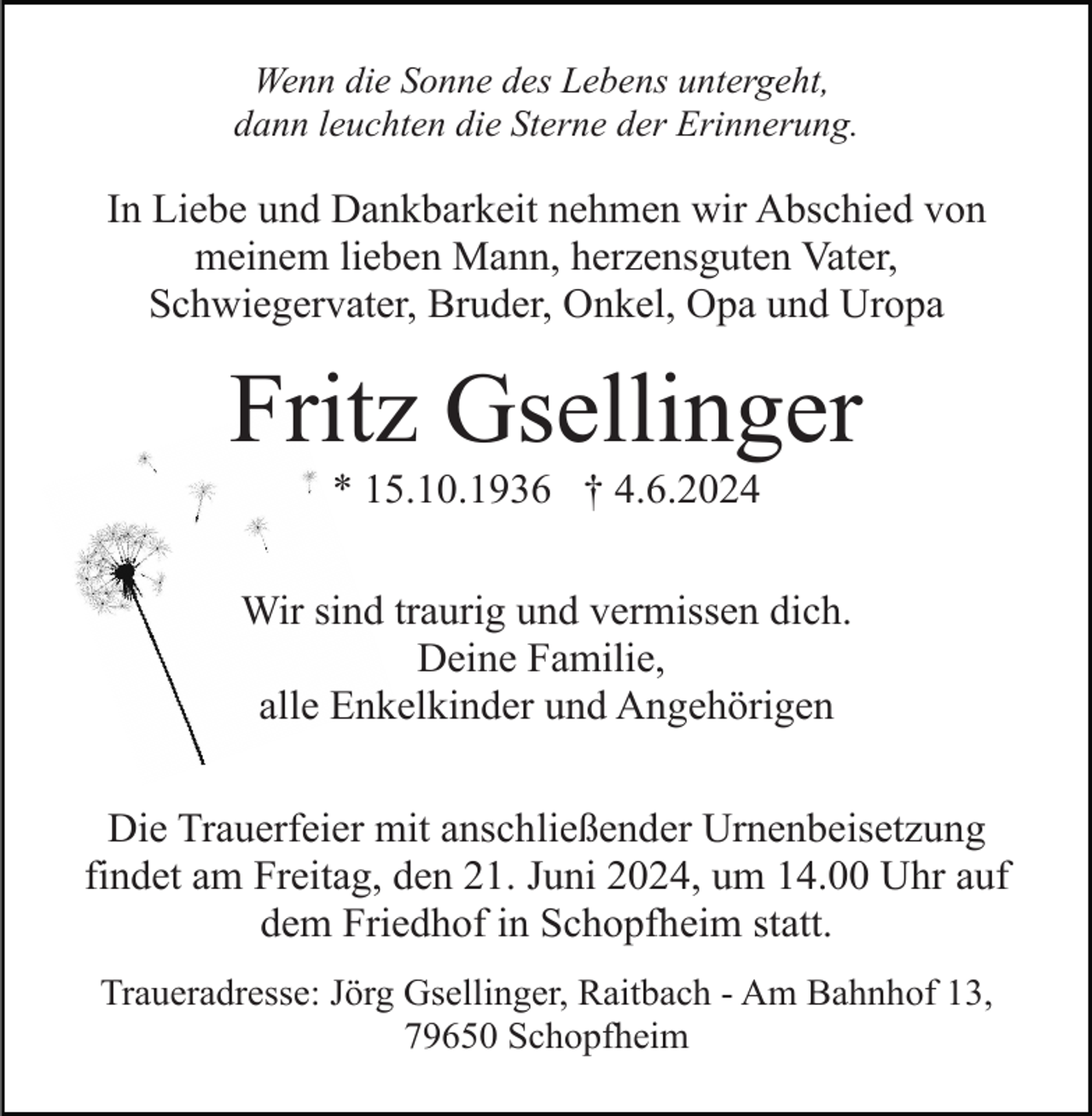 <p>Wenn die Sonne des Lebens untergeht,<br />dann leuchten die Sterne der Erinnerung.</p><p>In Liebe und Dankbarkeit nehmen wir Abschied von<br />meinem lieben Mann, herzensguten Vater,<br />Schwiegervater, Bruder, Onkel, Opa und Uropa</p><p>Fritz Gsellinger<br />* 15.10.1936 † 4.6.2024<br />Wir sind traurig und vermissen dich.<br />Deine Familie,<br />alle Enkelkinder und Angehörigen<br />Die Trauerfeier mit anschließender Urnenbeisetzung<br />findet am Freitag, den 21. Juni 2024, um 14.00 Uhr auf<br />dem Friedhof in Schopfheim statt.<br />Traueradresse: Jörg Gsellinger, Raitbach - Am Bahnhof 13,<br />79650 Schopfheim</p>