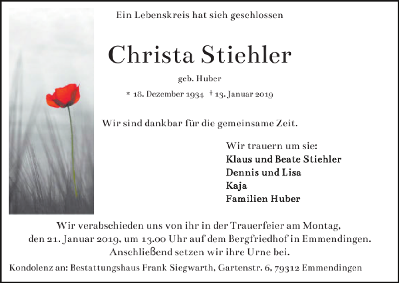 <p>Ein Lebenskreis hat sich geschlossen</p><p>Christa Stiehler<br />geb. Huber<br />* 18. Dezember 1934 † 13. Januar 2019</p><p>Wir sind dankbar für die gemeinsame Zeit.<br />Wir trauern um sie:</p><p>Wir verabschieden uns von ihr in der Trauerfeier am Montag,<br />den 21. Januar 2019, um 13.00 Uhr auf dem Bergfriedhof in Emmendingen.<br />Anschließend setzen wir ihre Urne bei.<br />Kondolenz an: Bestattungshaus Frank Siegwarth, Gartenstr. 6, 79312 Emmendingen</p>