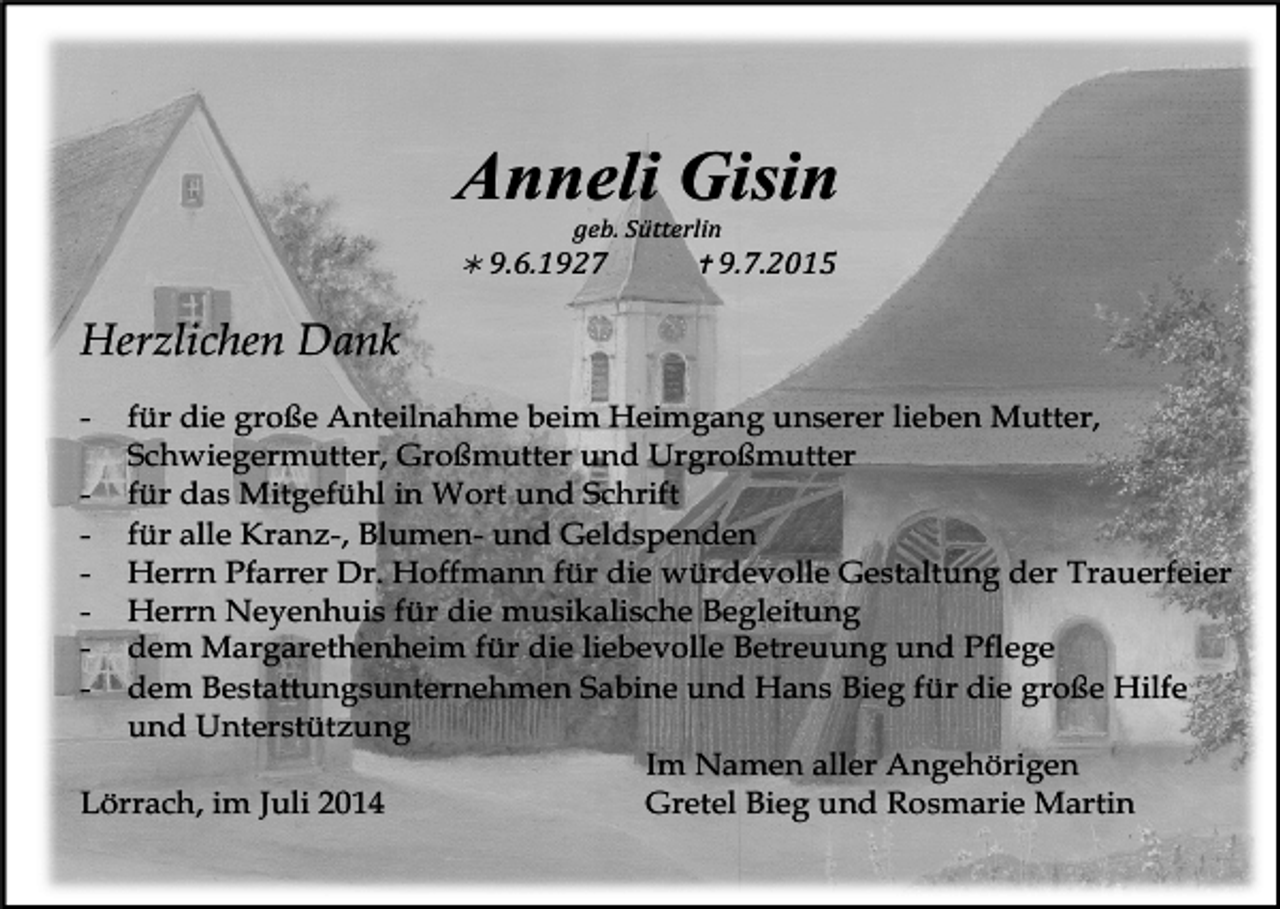 <p>Anneli Gisin</p><p>geb.<br />Sütterlin</p><p><br />9.6.1927</p><p><br />9.7.2015</p><p>Herzlichen Dank<br />-</p><p>für die große Anteilnahme beim Heimgang unserer lieben Mutter,<br />Schwiegermutter, Großmutter und Urgroßmutter<br />- für das Mitgefühl in Wort und Schrift<br />- für alle Kranz-, Blumen- und Geldspenden<br />- Herrn Pfarrer Dr. Hoffmann für die würdevolle Gestaltung der Trauerfeier<br />- Herrn Neyenhuis für die musikalische Begleitung<br />- dem Margarethenheim für die liebevolle Betreuung und Pflege<br />- dem Bestattungsunternehmen Sabine und Hans Bieg für die große Hilfe<br />und Unterstützung<br />Im Namen aller Angehörigen<br />Lörrach, im Juli 2014<br />Gretel Bieg und Rosmarie Martin</p>