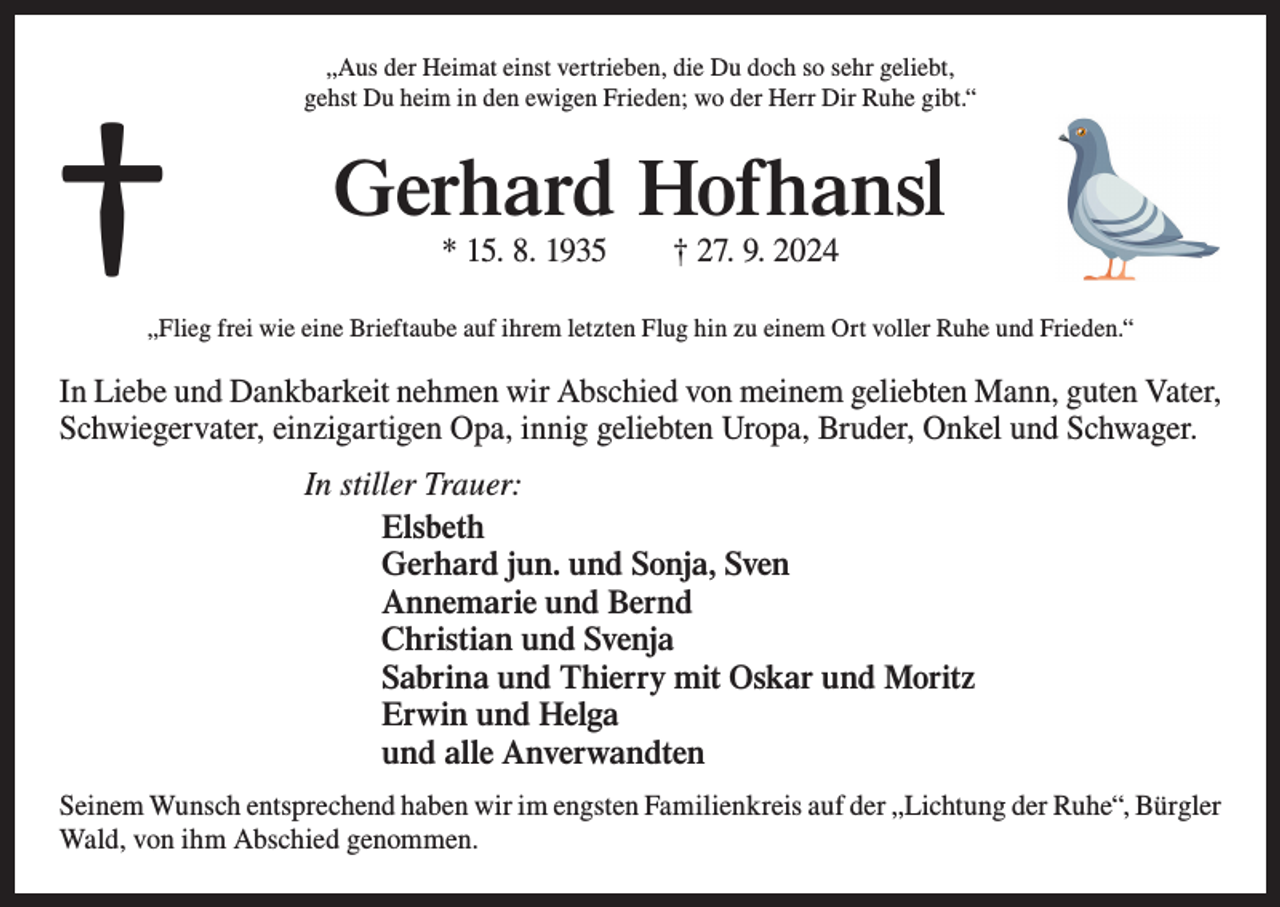<p>†</p><p>„Aus der Heimat einst vertrieben, die Du doch so sehr geliebt,<br />gehst Du heim in den ewigen Frieden; wo der Herr Dir Ruhe gibt.“</p><p>Gerhard Hofhansl<br />* 15. 8. 1935 † 27. 9. 2024</p><p>„Flieg frei wie eine Brieftaube auf ihrem letzten Flug hin zu einem Ort voller Ruhe und Frieden.“</p><p>In Liebe und Dankbarkeit nehmen wir Abschied von meinem geliebten Mann, guten Vater,<br />Schwiegervater, einzigartigen Opa, innig geliebten Uropa, Bruder, Onkel und Schwager.<br />In stiller Trauer:<br />Elsbeth<br />Gerhard jun. und Sonja, Sven<br />Annemarie und Bernd<br />Christian und Svenja<br />Sabrina und Thierry mit Oskar und Moritz<br />Erwin und Helga<br />und alle Anverwandten<br />Seinem Wunsch entsprechend haben wir im engsten Familienkreis auf der „Lichtung der Ruhe“, B<br />­ ürgler<br />Wald, von ihm Abschied genommen.</p>