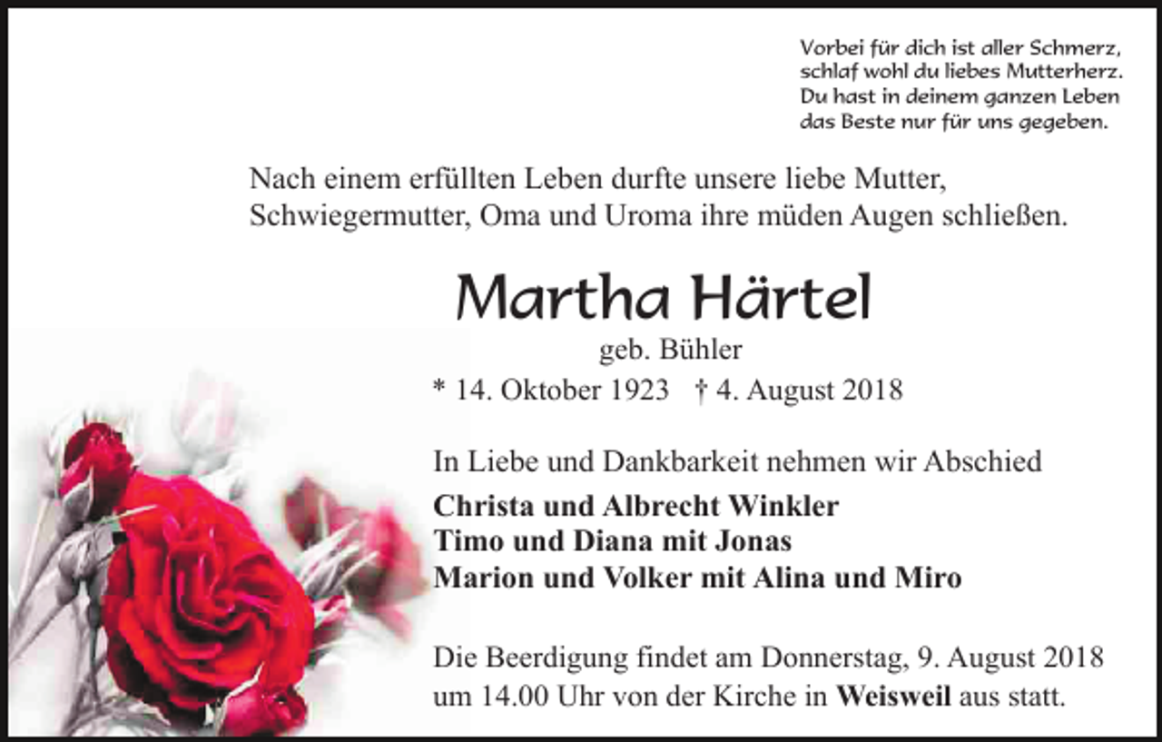 <p>Vorbei für dich ist aller Schmerz,<br />schlaf wohl du liebes Mutterherz.<br />Du hast in deinem ganzen Leben<br />das Beste nur für uns gegeben.</p><p>Nach einem erfüllten Leben durfte unsere liebe Mutter,<br />Schwiegermutter, Oma und Uroma ihre müden Augen schließen.</p><p>Martha Härtel<br />geb. Bühler<br />* 14. Oktober 1923 † 4. August 2018</p><p>In Liebe und Dankbarkeit nehmen wir Abschied<br />Christa und Albrecht Winkler<br />Timo und Diana mit Jonas<br />Marion und Volker mit Alina und Miro<br />Die Beerdigung findet am Donnerstag, 9. August 2018<br />um 14.00 Uhr von der Kirche in Weisweil aus statt.</p>