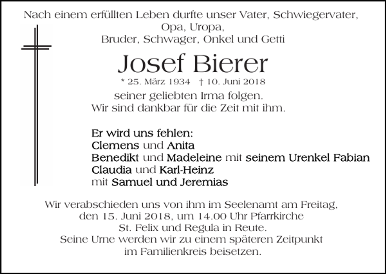 <p>erfüllten<br />NNach<br />a c h eieinem<br />n e m erf<br />üllt e n Leben<br />L e b e n durfte<br />d urft e unser<br />u n s er Vater,<br />V at er, SSchwiegervater,<br />c h wi e g er v at e r,<br />Opa,<br />Uropa,<br />O p a, Ur<br />o p a,<br />Bruder,<br />Br u d er, SSchwager,<br />c h w a g er, Onkel<br />O n k el uund<br />n d Getti<br />G etti</p><p>Josef<br />J o s ef Bierer<br />Bi er er<br />** 25.<br />2 5. März<br />M är z †<br />† 10.<br />1 0. JJuni<br />u ni 22</p><p>seiner<br />s ei n er geliebten<br />g eli e bt e n IrIrma<br />m a ffolgen.<br />ol g e n.<br />Wir<br />für di<br />die<br />Wir sisind<br />n d d dankbar<br />a n k b ar f ür<br />e ZZeit<br />eit mit<br />mit i ihm.<br />h m.</p><p>mit<br />mit</p><p>und<br />und<br />uund<br />nd<br />und<br />und</p><p>mit<br />mit</p><p>Wirv verabschieden<br />Wir<br />er a b s c hi e d e n u uns<br />n s vvon<br />o n i ihm<br />h m i im<br />m Seelenamt<br />S e el e n a mt aam<br />m Fr<br />Freitag,<br />eit a g,<br />dden<br />e n 115.<br />5. JJuni<br />u ni 22018,<br />0 1 8, uum<br />m 4.00<br />4. UUhr<br />hr PfPfarrkirche<br />arr kir c h e<br />St. FFelix<br />St.<br />eli x uund<br />n d Regula<br />R e g ul a iinn Reute.<br />R e ut e.<br />Seine<br />S ei n e Urne<br />Ur n e werden<br />w er d e n wir<br />w ir zu<br />z u einem<br />ei n e m späteren<br />s p ät er e n Zeitpunkt<br />Z eit p u n kt<br />im<br />i m Familienkreis<br />F a mili e n kr ei s beisetzen.<br />b ei set z e n.</p>