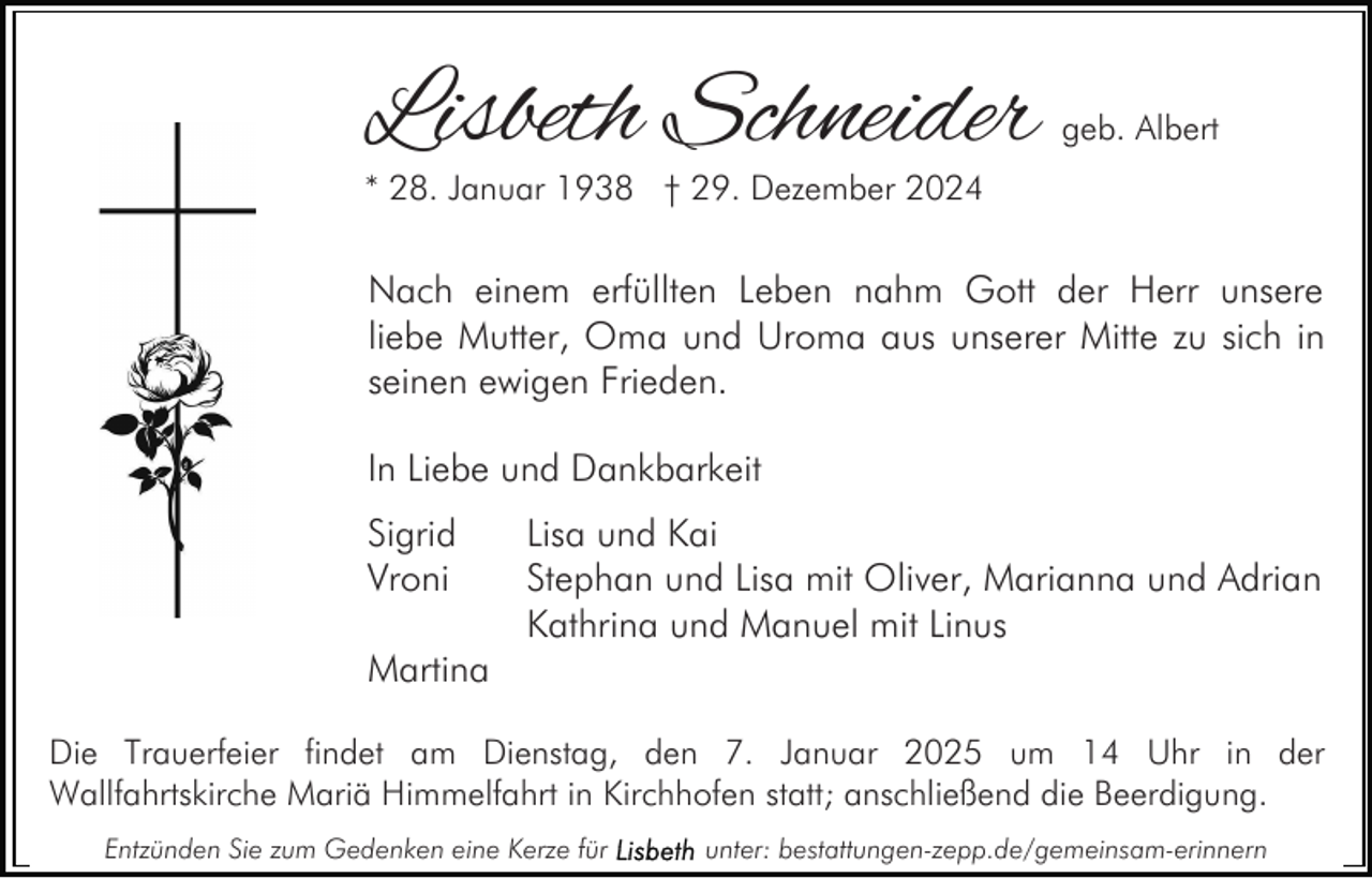 <p>Lisbeth Schneider</p><p>geb. Albert</p><p>* 28. Januar 1938 † 29. Dezember 2024</p><p>Nach einem erfüllten Leben nahm Gott der Herr unsere<br />liebe Mutter, Oma und Uroma aus unserer Mitte zu sich in<br />seinen ewigen Frieden.<br />In Liebe und Dankbarkeit<br />Sigrid<br />Vroni</p><p>Lisa und Kai<br />Stephan und Lisa mit Oliver, Marianna und Adrian<br />Kathrina und Manuel mit Linus</p><p>Martina<br />Die Trauerfeier findet am Dienstag, den 7. Januar 2025 um 14 Uhr in der<br />Wallfahrtskirche Mariä Himmelfahrt in Kirchhofen statt; anschließend die Beerdigung.<br />Entzünden Sie zum Gedenken eine Kerze für</p><p>unter: bestattungen-zepp.de/gemeinsam-erinnern</p>