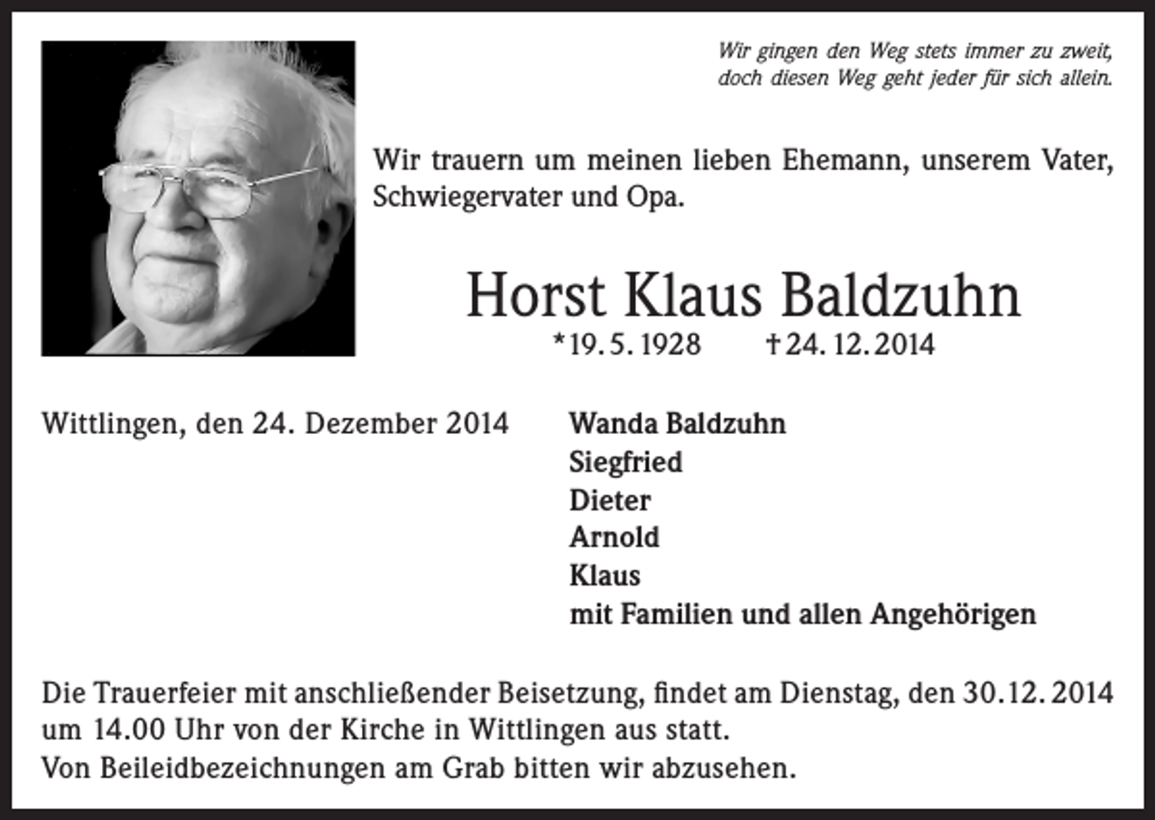 <p>Wir gingen den Weg stets immer zu zweit,<br />doch diesen Weg geht jeder für sich allein.</p><p>Wir trauern um meinen lieben Ehemann, unserem Vater,<br />Schwiegervater und Opa.</p><p>Horst Klaus Baldzuhn<br />*19. 5. 1928</p><p>Wittlingen, den 24. Dezember 2014</p><p>† 24. 12. 2014</p><p>Wanda Baldzuhn<br />Siegfried<br />Dieter<br />Arnold<br />Klaus<br />mit Familien und allen Angehörigen</p><p>Die Trauerfeier mit anschließender Beisetzung, findet am Dienstag, den 30.12. 2014<br />um 14.00 Uhr von der Kirche in Wittlingen aus statt.<br />Von Beileidbezeichnungen am Grab bitten wir abzusehen.</p>