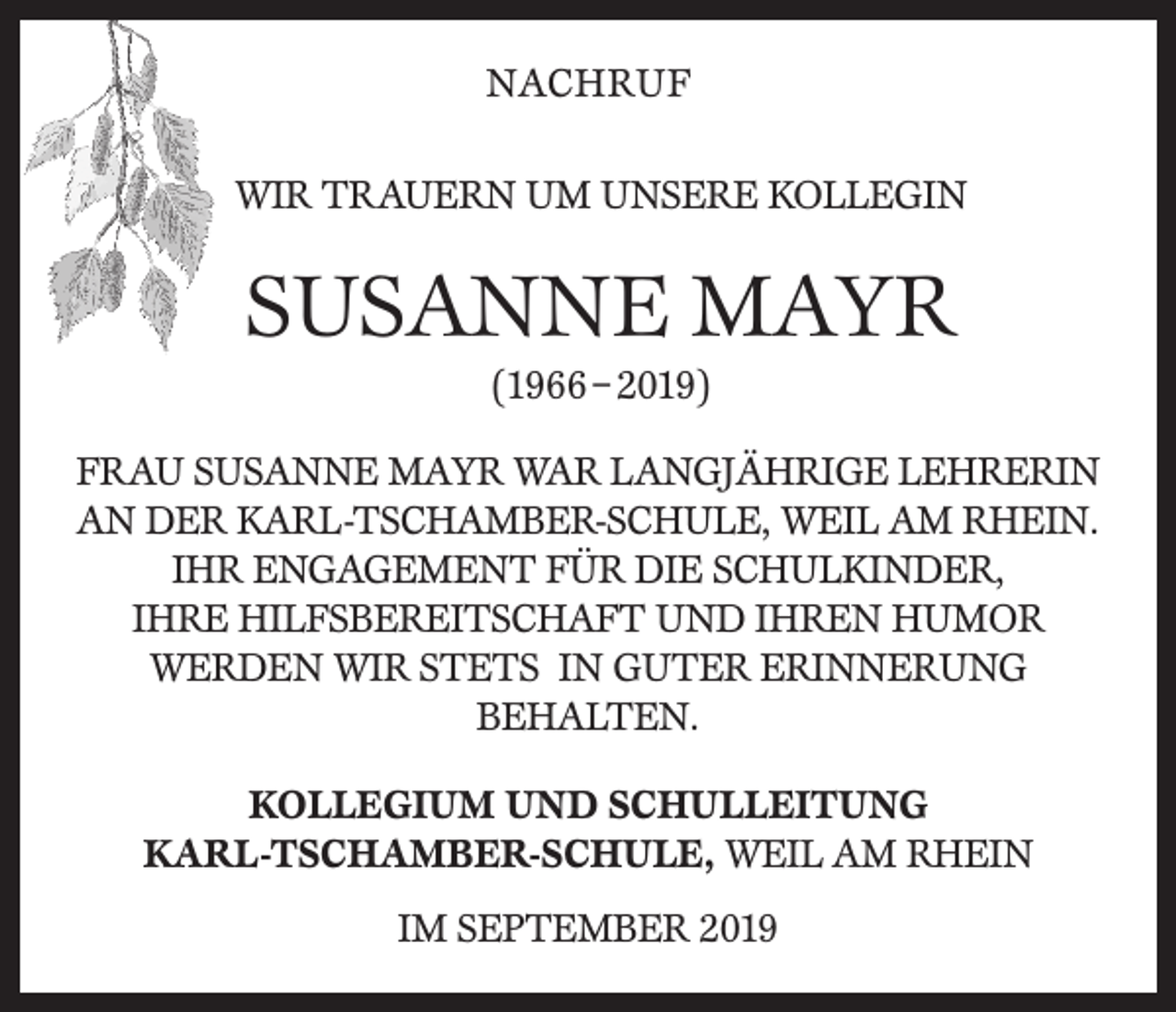 <p>NACHRUF<br />WIR TRAUERN UM UNSERE KOLLEGIN</p><p>SUSANNE MAYR<br />(1966 – 2019)<br />FRAU SUSANNE MAYR WAR LANGJÄHRIGE LEHRERIN<br />AN DER KARL-TSCHAMBER-SCHULE, WEIL AM RHEIN.<br />IHR ENGAGEMENT FÜR DIE SCHULKINDER,<br />IHRE HILFSBEREITSCHAFT UND IHREN HUMOR<br />WERDEN WIR STETS IN GUTER ERINNERUNG<br />BEHALTEN.<br />KOLLEGIUM UND SCHULLEITUNG<br />KARL-TSCHAMBER-SCHULE, WEIL AM RHEIN<br />IM SEPTEMBER 2019</p>