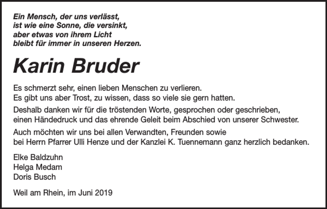 <p>Ein Mensch, der uns verlässt,<br />ist wie eine Sonne, die versinkt,<br />aber etwas von ihrem Licht<br />bleibt für immer in unseren Herzen.</p><p>Karin Bruder<br />Es schmerzt sehr, einen lieben Menschen zu verlieren.<br />Es gibt uns aber Trost, zu wissen, dass so viele sie gern hatten.<br />Deshalb danken wir für die tröstenden Worte, gesprochen oder geschrieben,<br />einen Händedruck und das ehrende Geleit beim Abschied von unserer Schwester.<br />Auch möchten wir uns bei allen Verwandten, Freunden sowie<br />bei Herrn Pfarrer Ulli Henze und der Kanzlei K. Tuennemann ganz herzlich bedanken.<br />Elke Baldzuhn<br />Helga Medam<br />Doris Busch<br />Weil am Rhein, im Juni 2019</p>
