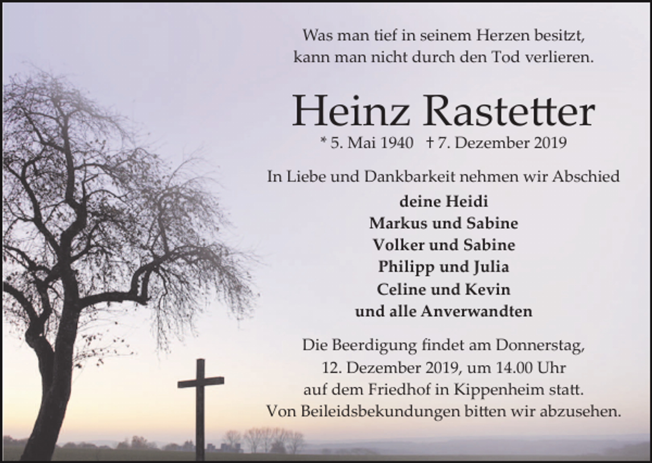 <p>Was man tief in seinem Herzen besi�t,<br />kann man nicht durch den Tod verlieren.</p><p>Heinz Raste�er<br />* 5. Mai 1940 † 7. Dezember 2019</p><p>In Liebe und Dankbarkeit nehmen wir Abschied<br />deine Heidi<br />Markus und Sabine<br />Volker und Sabine<br />Philipp und Julia<br />Celine und Kevin<br />und alle Anverwandten<br />Die Beerdigung ﬁndet am Donnerstag,<br />12. Dezember 2019, um 14.00 Uhr<br />auf dem Friedhof in Kippenheim sta�.<br />Von Beileidsbekundungen bi�en wir abzusehen.</p>