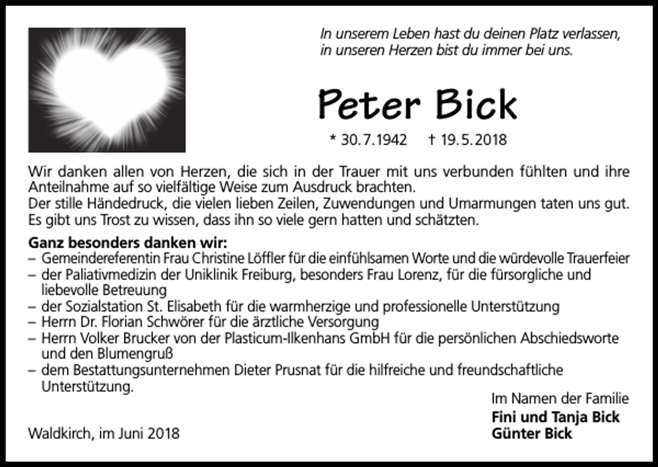 <p>In unserem Leben hast du deinen Platz verlassen,<br />in unseren Herzen bist du immer bei uns.</p><p>Peter Bick<br />* 30.7.1942</p><p>† 19.5.2018</p><p>Wir danken allen von Herzen, die sich in der Trauer mit uns verbunden fühlten und ihre<br />Anteilnahme auf so vielfältige Weise zum Ausdruck brachten.<br />Der stille Händedruck, die vielen lieben Zeilen, Zuwendungen und Umarmungen taten uns gut.<br />Es gibt uns Trost zu wissen, dass ihn so viele gern hatten und schätzten.<br />Ganz besonders danken wir:<br />– Gemeindereferentin Frau Christine Löffler für die einfühlsamen Worte und die würdevolle Trauerfeier<br />– der Paliativmedizin der Uniklinik Freiburg, besonders Frau Lorenz, für die fürsorgliche und<br />liebevolle Betreuung<br />– der Sozialstation St. Elisabeth für die warmherzige und professionelle Unterstützung<br />– Herrn Dr. Florian Schwörer für die ärztliche Versorgung<br />– Herrn Volker Brucker von der Plasticum-Ilkenhans GmbH für die persönlichen Abschiedsworte<br />und den Blumengruß<br />– dem Bestattungsunternehmen Dieter Prusnat für die hilfreiche und freundschaftliche<br />Unterstützung.<br />Im Namen der Familie<br />Fini und Tanja Bick<br />Waldkirch, im Juni 2018<br />Günter Bick</p>