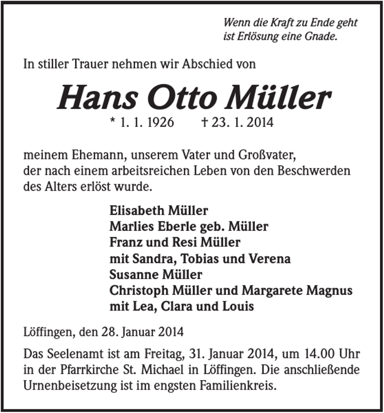 <p>Wenn die Kraft zu Ende geht<br />ist Erlösung eine Gnade.</p><p>In stiller Trauer nehmen wir Abschied von</p><p>Hans Otto Müller<br />* 1. 1. 1926</p><p>† 23. 1. 2014</p><p>meinem Ehemann, unserem Vater und Großvater,<br />der nach einem arbeitsreichen Leben von den Beschwerden<br />des Alters erlöst wurde.<br />Elisabeth Müller<br />Marlies Eberle geb. Müller<br />Franz und Resi Müller<br />mit Sandra, Tobias und Verena<br />Susanne Müller<br />Christoph Müller und Margarete Magnus<br />mit Lea, Clara und Louis<br />Löffingen, den 28. Januar 2014</p><p>Das Seelenamt ist am Freitag, 31. Januar 2014, um 14.00 Uhr<br />in der Pfarrkirche St. Michael in Löffingen. Die anschließende<br />Urnenbeisetzung ist im engsten Familienkreis.</p>