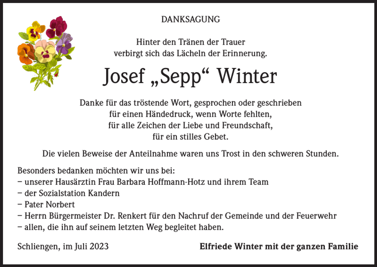 <p>DANKSAGUNG<br />Hinter den Tränen der Trauer<br />verbirgt sich das Lächeln der Erinnerung.</p><p>Josef „Sepp“ Winter<br />Danke für das tröstende Wort, gesprochen oder geschrieben<br />für einen Händedruck, wenn Worte fehlten,<br />für alle Zeichen der Liebe und Freundschaft,<br />für ein stilles Gebet.<br />Die vielen Beweise der Anteilnahme waren uns Trost in den schweren Stunden.<br />Besonders bedanken möchten wir uns bei:<br />– unserer Hausärztin Frau Barbara Hoffmann-Hotz und ihrem Team<br />– der Sozialstation Kandern<br />– Pater Norbert<br />– Herrn Bürgermeister Dr. Renkert für den Nachruf der Gemeinde und der Feuerwehr<br />– allen, die ihn auf seinem letzten Weg begleitet haben.<br />Schliengen, im Juli 2023</p><p>Elfriede Winter mit der ganzen Familie</p>