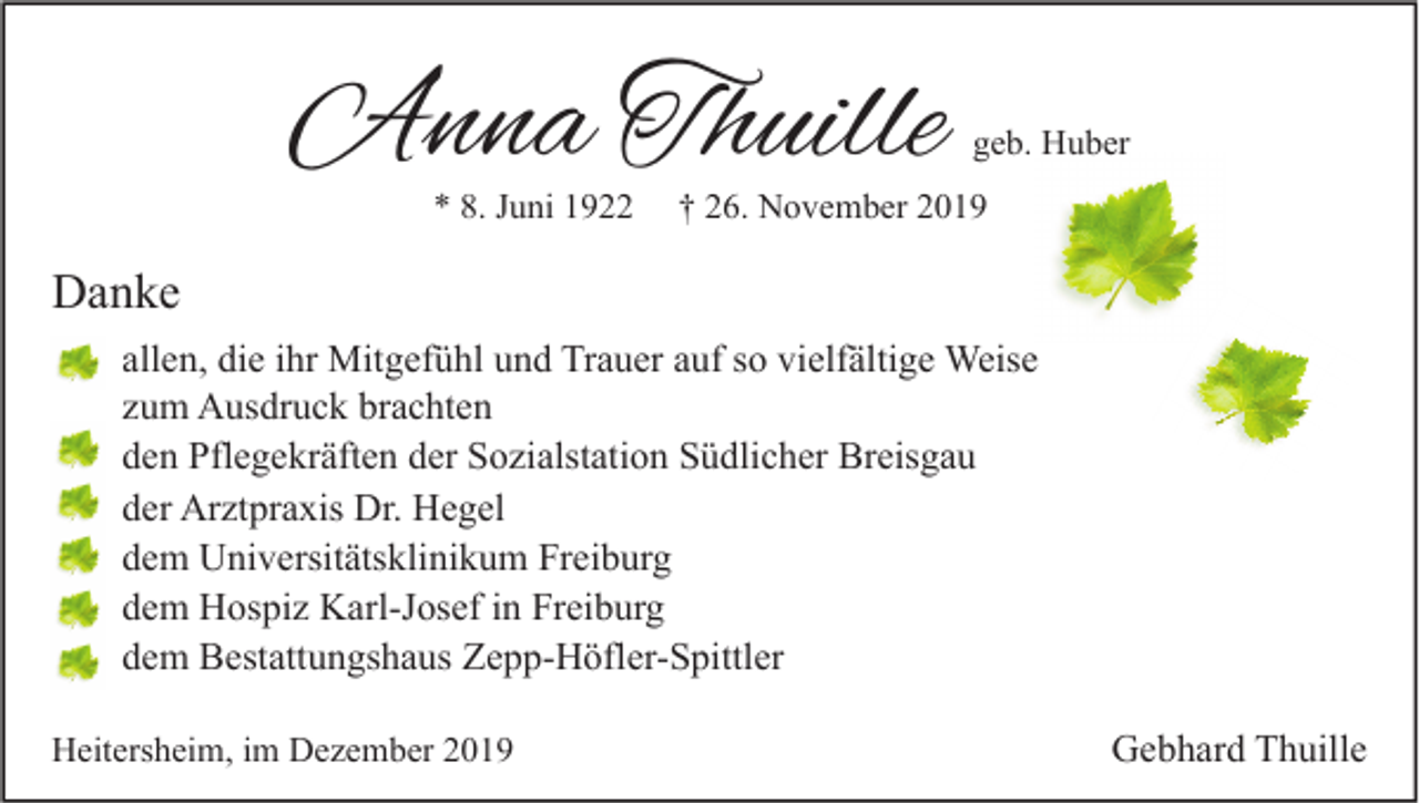 <p>Anna Thuille<br />* 8. Juni 1922</p><p>geb. Huber</p><p>† 26. November 2019</p><p>Danke<br />allen, die ihr Mitgefühl und Trauer auf so vielfältige Weise<br />zum Ausdruck brachten<br />den Pflegekräften der Sozialstation Südlicher Breisgau<br />der Arztpraxis Dr. Hegel<br />dem Universitätsklinikum Freiburg<br />dem Hospiz Karl-Josef in Freiburg<br />dem Bestattungshaus Zepp-Höfler-Spittler<br />Heitersheim, im Dezember 2019</p><p>Gebhard Thuille</p>