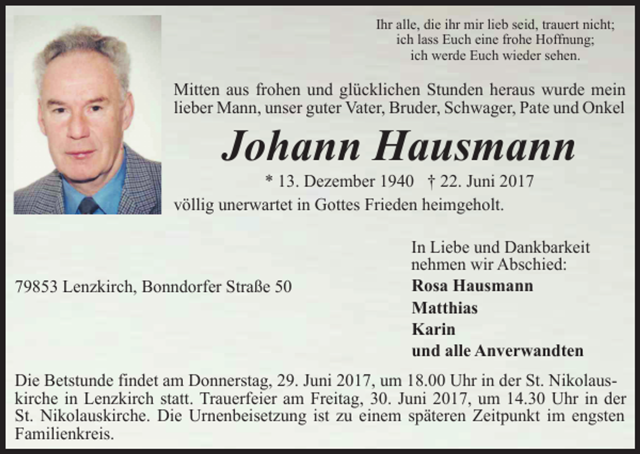 <p>Ihr alle, die ihr mir lieb seid, trauert nicht;<br />ich lass Euch eine frohe Hoffnung;<br />ich werde Euch wieder sehen.</p><p>Mitten aus frohen und glücklichen Stunden heraus wurde mein<br />lieber Mann, unser guter Vater, Bruder, Schwager, Pate und Onkel</p><p>Johann Hausmann</p><p>* 13. Dezember 1940 † 22. Juni 2017<br />völlig unerwartet in Gottes Frieden heimgeholt.</p><p>79853 Lenzkirch, Bonndorfer Straße 50</p><p>In Liebe und Dankbarkeit<br />nehmen wir Abschied:<br />Rosa Hausmann<br />Matthias<br />Karin<br />und alle Anverwandten</p><p>Die Betstunde findet am Donnerstag, 29. Juni 2017, um 18.00 Uhr in der St. Nikolauskirche in Lenzkirch statt. Trauerfeier am Freitag, 30. Juni 2017, um 14.30 Uhr in der<br />St. Nikolauskirche. Die Urnenbeisetzung ist zu einem späteren Zeitpunkt im engsten<br />Familienkreis.</p>