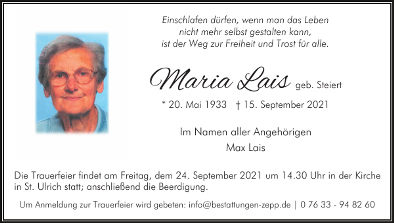 <p>Einschlafen dürfen, wenn man das Leben<br />nicht mehr selbst gestalten kann,<br />ist der Weg zur Freiheit und Trost für alle.</p><p>Maria Lais</p><p>geb. Steiert</p><p>* 20. Mai 1933 † 15. September 2021</p><p>Im Namen aller Angehörigen<br />Max Lais<br />Die Trauerfeier findet am Freitag, dem 24. September 2021 um 14.30 Uhr in der Kirche<br />in St. Ulrich statt; anschließend die Beerdigung.<br />Um Anmeldung zur Trauerfeier wird gebeten: info@bestattungen-zepp.de | 0 76 33 - 94 82 60</p>