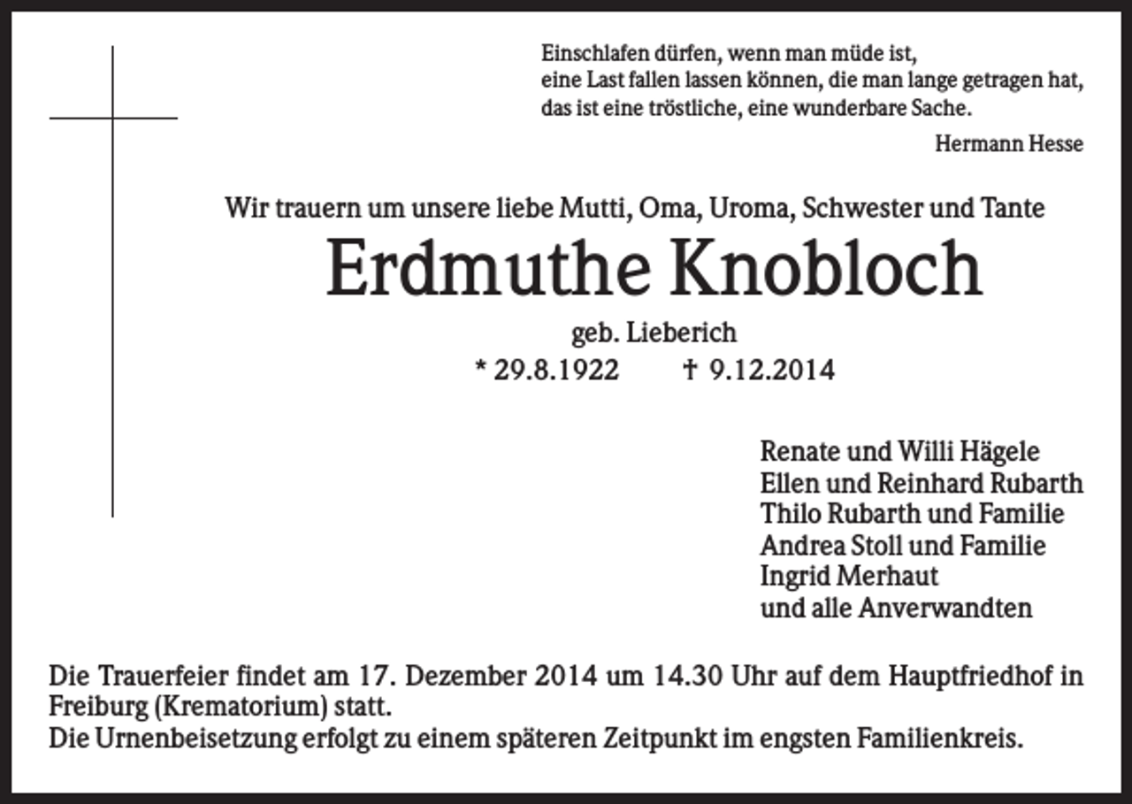 <p>Einschlafen dürfen, wenn man müde ist,<br />eine Last fallen lassen können, die man lange getragen hat,<br />das ist eine tröstliche, eine wunderbare Sache.<br />Hermann Hesse</p><p>Wir trauern um unsere liebe Mutti, Oma, Uroma, Schwester und Tante</p><p>Erdmuthe Knobloch<br />geb. Lieberich<br />* 29.8.1922<br />† 9.12.2014<br />Renate und Willi Hägele<br />Ellen und Reinhard Rubarth<br />Thilo Rubarth und Familie<br />Andrea Stoll und Familie<br />Ingrid Merhaut<br />und alle Anverwandten<br />Die Trauerfeier findet am 17. Dezember 2014 um 14.30 Uhr auf dem Hauptfriedhof in<br />Freiburg (Krematorium) statt.<br />Die Urnenbeisetzung erfolgt zu einem späteren Zeitpunkt im engsten Familienkreis.</p>