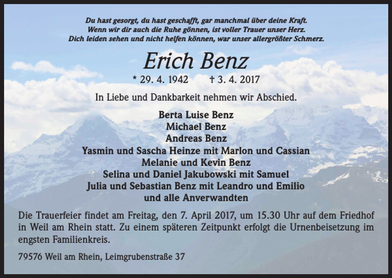 <p>Du hast gesorgt, du hast geschafft, gar manchmal über deine Kraft.<br />Wenn wir dir auch die Ruhe gönnen, ist voller Trauer unser Herz.<br />Dich leiden sehen und nicht helfen können, war unser allergrößter Schmerz.</p><p>Erich Benz</p><p>* 29. 4. 1942 † 3. 4. 2017<br />In Liebe und Dankbarkeit nehmen wir Abschied.<br />Berta Luise Benz<br />Michael Benz<br />Andreas Benz<br />Yasmin und Sascha Heinze mit Marlon und Cassian<br />Melanie und Kevin Benz<br />Selina und Daniel Jakubowski mit Samuel<br />Julia und Sebastian Benz mit Leandro und Emilio<br />und alle Anverwandten<br />Die Trauerfeier findet am Freitag, den 7. April 2017, um 15.30 Uhr auf dem Friedhof<br />in Weil am Rhein statt. Zu einem späteren Zeitpunkt erfolgt die Urnenbeisetzung im<br />engsten Familienkreis.<br />79576 Weil am Rhein, Leimgrubenstraße 37</p>