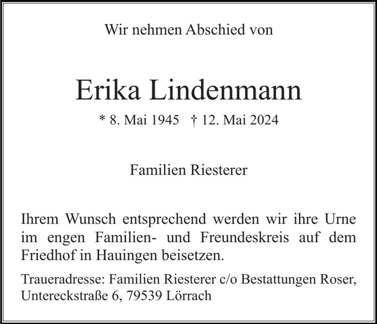 <p>Wir nehmen Abschied von</p><p>Erika Lindenmann<br />* 8. Mai 1945 † 12. Mai 2024</p><p>Familien Riesterer<br />Ihrem Wunsch entsprechend werden wir ihre Urne<br />im engen Familien- und Freundeskreis auf dem<br />Friedhof in Hauingen beisetzen.<br />Traueradresse: Familien Riesterer c/o Bestattungen Roser,<br />Untereckstraße 6, 79539 Lörrach</p>