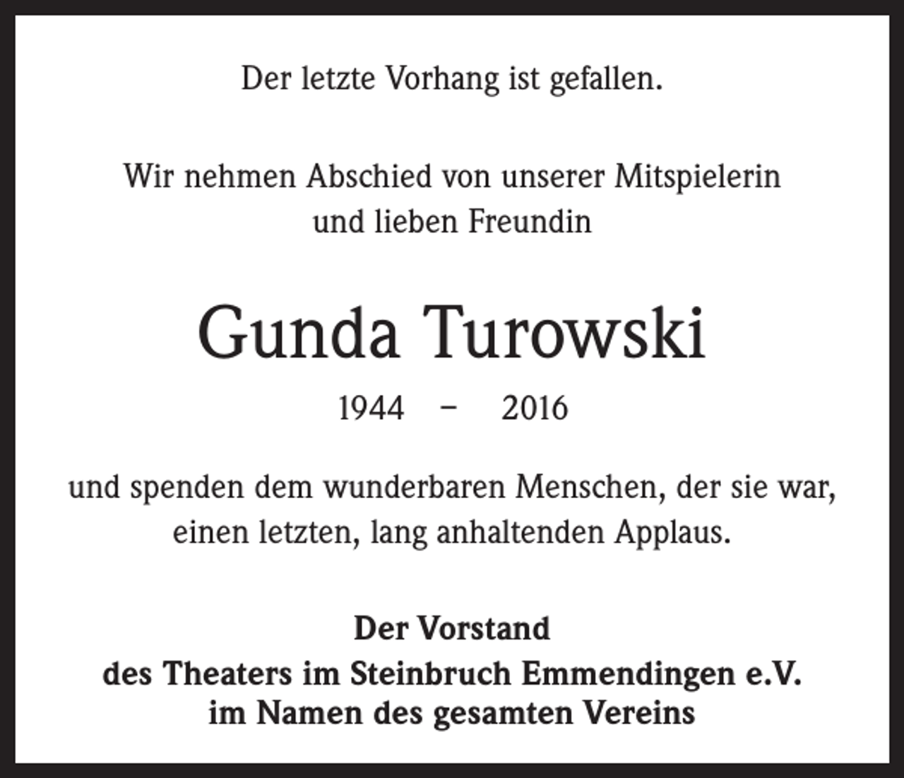 <p>Der letzte Vorhang ist gefallen.<br />Wir nehmen Abschied von unserer Mitspielerin<br />und lieben Freundin</p><p>Gunda Turowski<br />1944 – 2016<br />und spenden dem wunderbaren Menschen, der sie war,<br />einen letzten, lang anhaltenden Applaus.<br />Der Vorstand<br />des Theaters im Steinbruch Emmendingen e.V.<br />im Namen des gesamten Vereins</p>