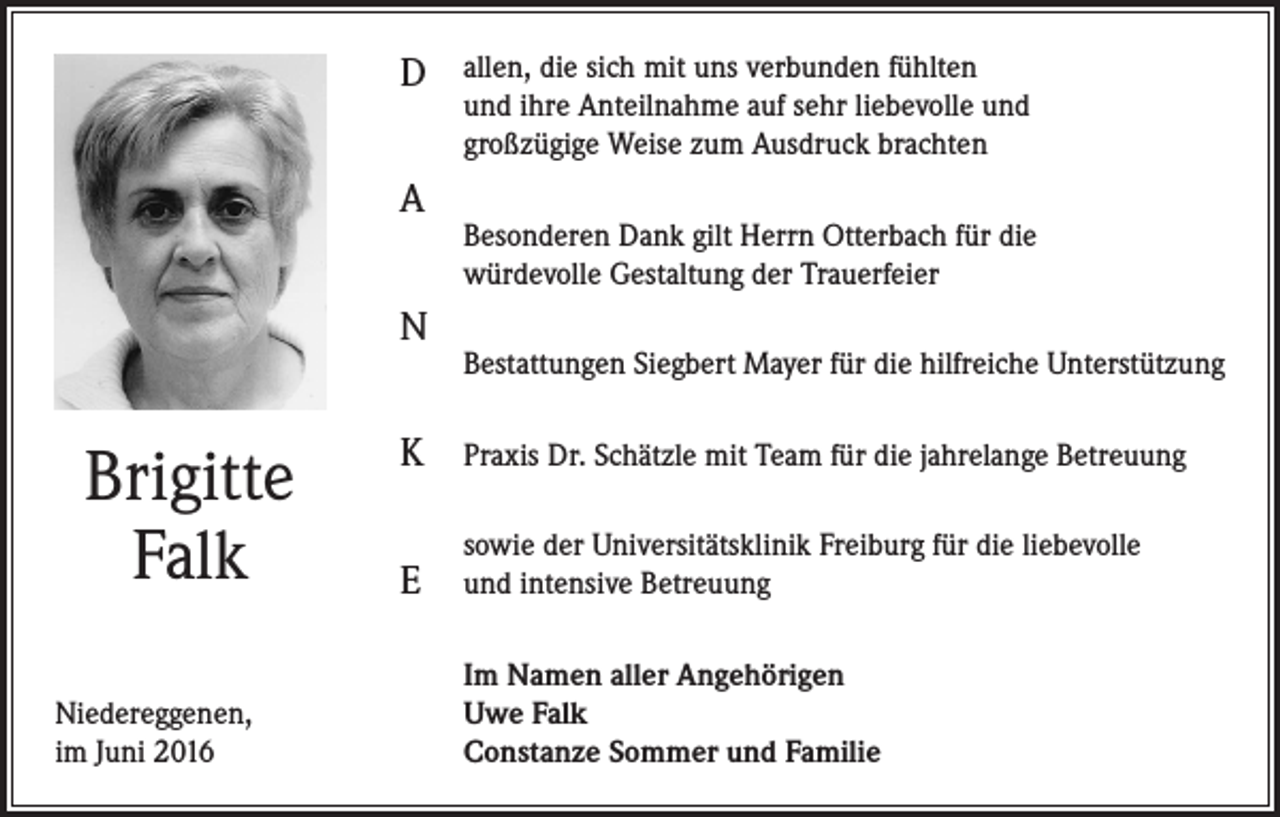 <p>D<br />A<br />N</p><p>Brigitte<br />Falk<br />Niedereggenen,<br />im Juni 2016</p><p>allen, die sich mit uns verbunden fühlten<br />und ihre Anteilnahme auf sehr liebevolle und<br />großzügige Weise zum Ausdruck brachten<br />Besonderen Dank gilt Herrn Otterbach für die<br />würdevolle Gestaltung der Trauerfeier<br />Bestattungen Siegbert Mayer für die hilfreiche Unterstützung</p><p>K</p><p>Praxis Dr. Schätzle mit Team für die jahrelange Betreuung</p><p>E</p><p>sowie der Universitätsklinik Freiburg für die liebevolle<br />und intensive Betreuung<br />Im Namen aller Angehörigen<br />Uwe Falk<br />Constanze Sommer und Familie</p>
