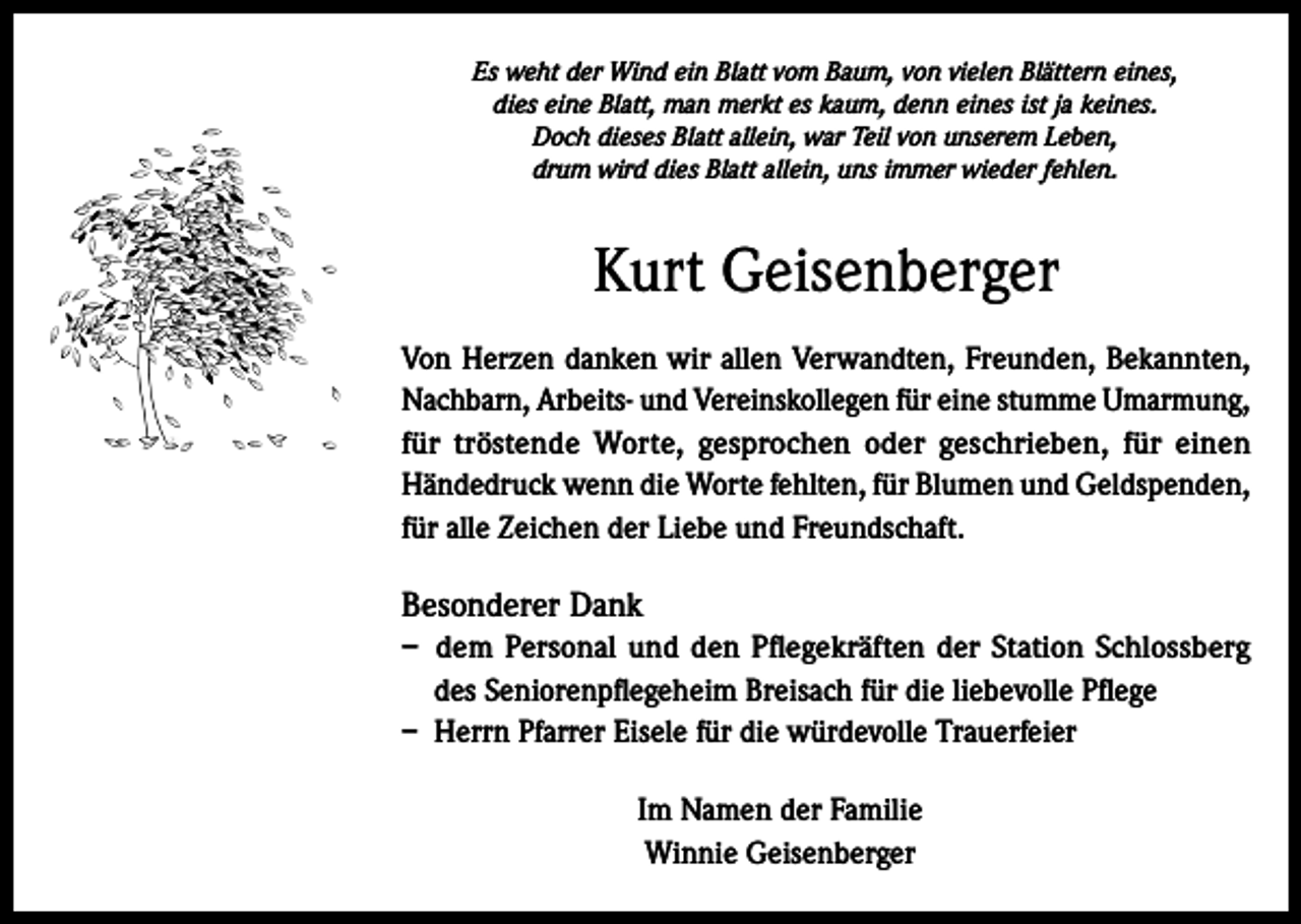 <p>Es weht der Wind ein Blatt vom Baum, von vielen Blättern eines,<br />dies eine Blatt, man merkt es kaum, denn eines ist ja keines.<br />Doch dieses Blatt allein, war Teil von unserem Leben,<br />drum wird dies Blatt allein, uns immer wieder fehlen.</p><p>Kurt Geisenberger<br />Von Herzen danken wir allen Verwandten, Freunden, Bekannten,<br />Nachbarn, Arbeits- und Vereinskollegen für eine stumme Umarmung,<br />für tröstende Worte, gesprochen oder geschrieben, für einen<br />Händedruck wenn die Worte fehlten, für Blumen und Geldspenden,<br />für alle Zeichen der Liebe und Freundschaft.</p><p>Besonderer Dank<br />– dem Personal und den Pflegekräften der Station Schlossberg<br />des Seniorenpflegeheim Breisach für die liebevolle Pflege<br />– Herrn Pfarrer Eisele für die würdevolle Trauerfeier<br />Im Namen der Familie<br />Winnie Geisenberger</p>