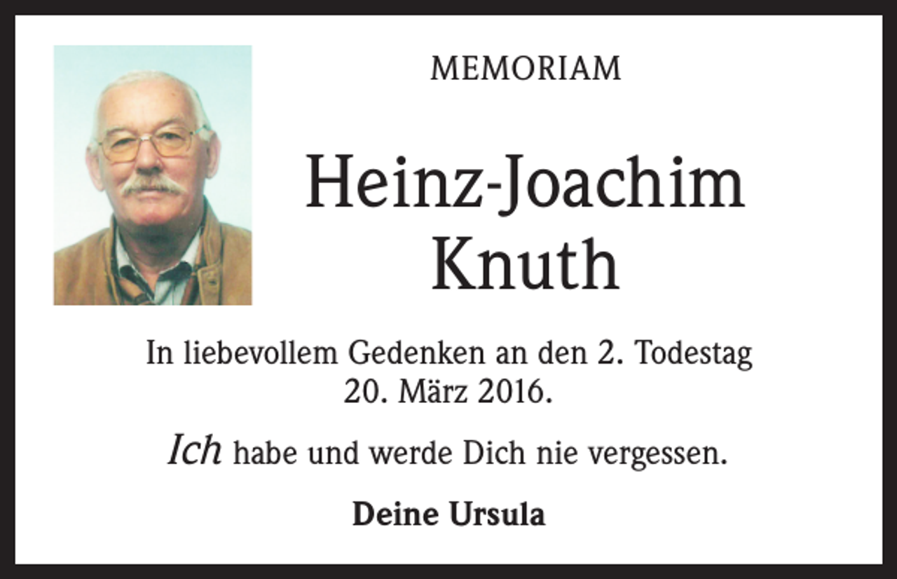 <p>MEMORIAM</p><p>Heinz-Joachim<br />Knuth<br />In liebevollem Gedenken an den 2. Todestag<br />20. März 2016.</p><p>Ich habe und werde Dich nie vergessen.<br />Deine Ursula</p>