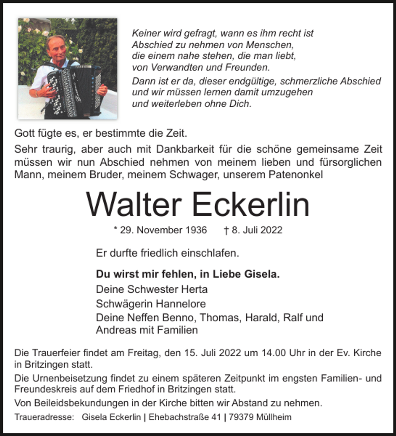 <p>Keiner wird gefragt, wann es ihm recht ist<br />Abschied zu nehmen von Menschen,<br />die einem nahe stehen, die man liebt,<br />von Verwandten und Freunden.<br />Dann ist er da, dieser endgültige, schmerzliche Abschied<br />und wir müssen lernen damit umzugehen<br />und weiterleben ohne Dich.</p><p>Gott fügte es, er bestimmte die Zeit.<br />Sehr traurig, aber auch mit Dankbarkeit für die schöne gemeinsame Zeit<br />müssen wir nun Abschied nehmen von meinem lieben und fürsorglichen<br />Mann, meinem Bruder, meinem Schwager, unserem Patenonkel</p><p>Walter Eckerlin<br />* 29. November 1936</p><p>† 8. Juli 2022</p><p>Er durfte friedlich einschlafen.<br />Du wirst mir fehlen, in Liebe Gisela.<br />Deine Schwester Herta<br />Schwägerin Hannelore<br />Deine Neffen Benno, Thomas, Harald, Ralf und<br />Andreas mit Familien<br />Die Trauerfeier findet am Freitag, den 15. Juli 2022 um 14.00 Uhr in der Ev. Kirche<br />in Britzingen statt.<br />Die Urnenbeisetzung findet zu einem späteren Zeitpunkt im engsten Familien- und<br />Freundeskreis auf dem Friedhof in Britzingen statt.<br />Von Beileidsbekundungen in der Kirche bitten wir Abstand zu nehmen.<br />Traueradresse: Gisela Eckerlin | Ehebachstraße 41 | 79379 Müllheim</p>