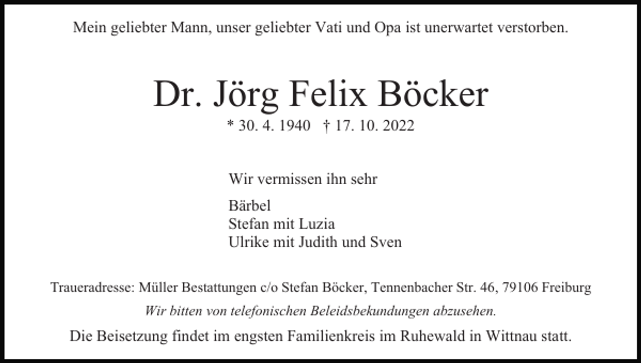 <p>Mein geliebter Mann, unser geliebter Vati und Opa ist unerwartet verstorben.</p><p>Dr. Jörg Felix Böcker<br />* 30. 4. 1940 † 17. 10. 2022<br />Wir vermissen ihn sehr<br />Bärbel<br />Stefan mit Luzia<br />Ulrike mit Judith und Sven<br />Traueradresse: Müller Bestattungen c/o Stefan Böcker, Tennenbacher Str. 46, 79106 Freiburg<br />Wir bitten von telefonischen Beleidsbekundungen abzusehen.</p><p>Die Beisetzung findet im engsten Familienkreis im Ruhewald in Wittnau statt.</p>