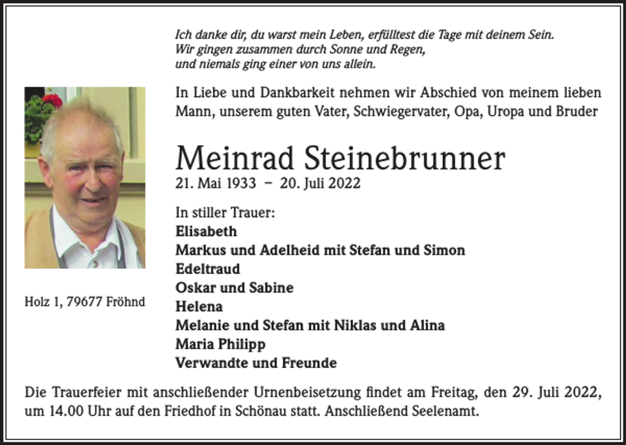 <p>Ich danke dir, du warst mein Leben, erfülltest die Tage mit deinem Sein.<br />Wir gingen zusammen durch Sonne und Regen,<br />und niemals ging einer von uns allein.</p><p>In Liebe und Dankbarkeit nehmen wir Abschied von meinem lieben<br />Mann, unserem guten Vater, Schwiegervater, Opa, Uropa und Bruder</p><p>Meinrad Steinebrunner<br />21. Mai 1933 – 20. Juli 2022</p><p>Holz 1, 79677 Fröhnd</p><p>In stiller Trauer:<br />Elisabeth<br />Markus und Adelheid mit Stefan und Simon<br />Edeltraud<br />Oskar und Sabine<br />Helena<br />Melanie und Stefan mit Niklas und Alina<br />Maria Philipp<br />Verwandte und Freunde</p><p>Die Trauerfeier mit anschließender Urnenbeisetzung findet am Freitag, den 29. Juli 2022,<br />um 14.00 Uhr auf den Friedhof in Schönau statt. Anschließend Seelenamt.</p>
