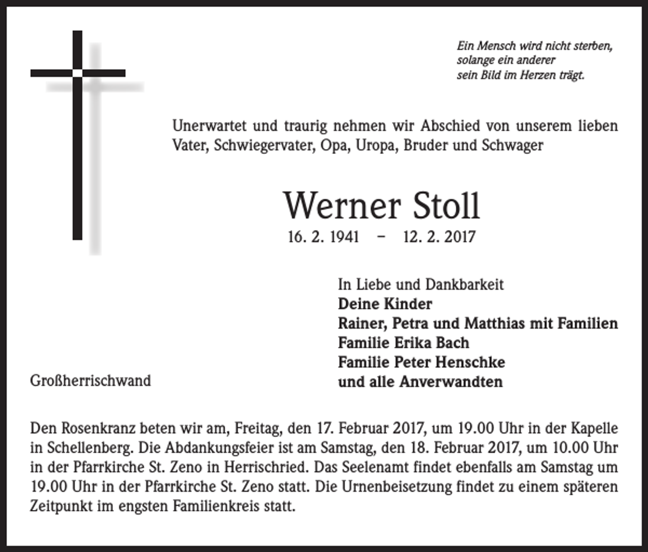 <p>Ein Mensch wird nicht sterben,<br />solange ein anderer<br />sein Bild im Herzen trägt.</p><p>Unerwartet und traurig nehmen wir Abschied von unserem lieben<br />Vater, Schwiegervater, Opa, Uropa, Bruder und Schwager</p><p>Werner Stoll<br />16. 2. 1941 – 12. 2. 2017</p><p>Großherrischwand</p><p>In Liebe und Dankbarkeit<br />Deine Kinder<br />Rainer, Petra und Matthias mit Familien<br />Familie Erika Bach<br />Familie Peter Henschke<br />und alle Anverwandten</p><p>Den Rosenkranz beten wir am, Freitag, den 17. Februar 2017, um 19.00 Uhr in der Kapelle<br />in Schellenberg. Die Abdankungsfeier ist am Samstag, den 18. Februar 2017, um 10.00 Uhr<br />in der Pfarrkirche St. Zeno in Herrischried. Das Seelenamt findet ebenfalls am Samstag um<br />19.00 Uhr in der Pfarrkirche St. Zeno statt. Die Urnenbeisetzung findet zu einem späteren<br />Zeitpunkt im engsten Familienkreis statt.</p>