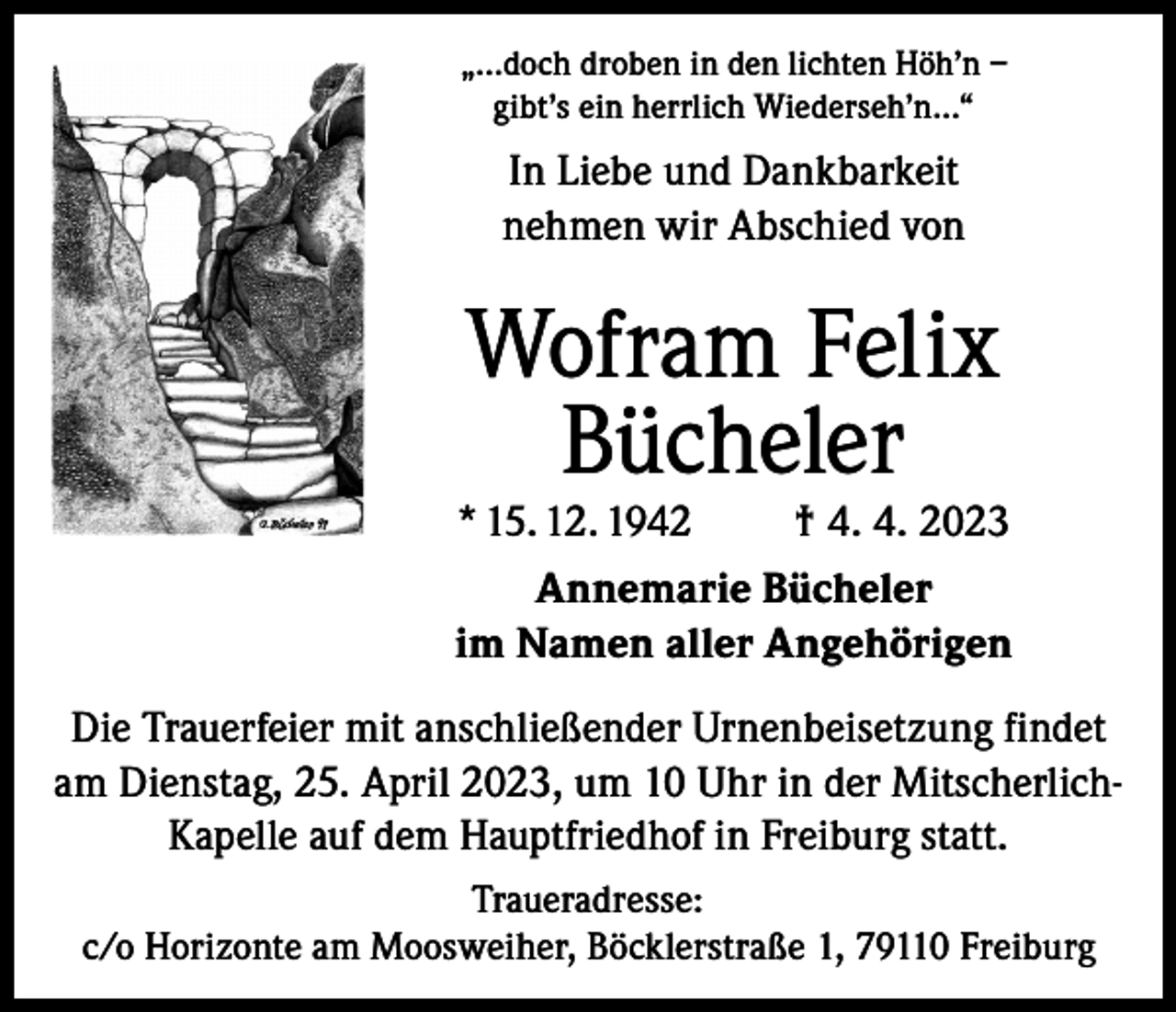 <p>„…doch droben in den lichten Höh’n –<br />gibt’s ein herrlich Wiederseh’n…“</p><p>In Liebe und Dankbarkeit<br />nehmen wir Abschied von</p><p>Wofram Felix<br />Bücheler</p><p>* 15. 12. 1942</p><p>† 4. 4. 2023</p><p>Annemarie Bücheler<br />im Namen aller Angehörigen<br />Die Trauerfeier mit anschließender Urnenbeisetzung findet<br />am Dienstag, 25. April 2023, um 10 Uhr in der MitscherlichKapelle auf dem Hauptfriedhof in Freiburg statt.<br />Traueradresse:<br />c/o Horizonte am Moosweiher, Böcklerstraße 1, 79110 Freiburg</p>