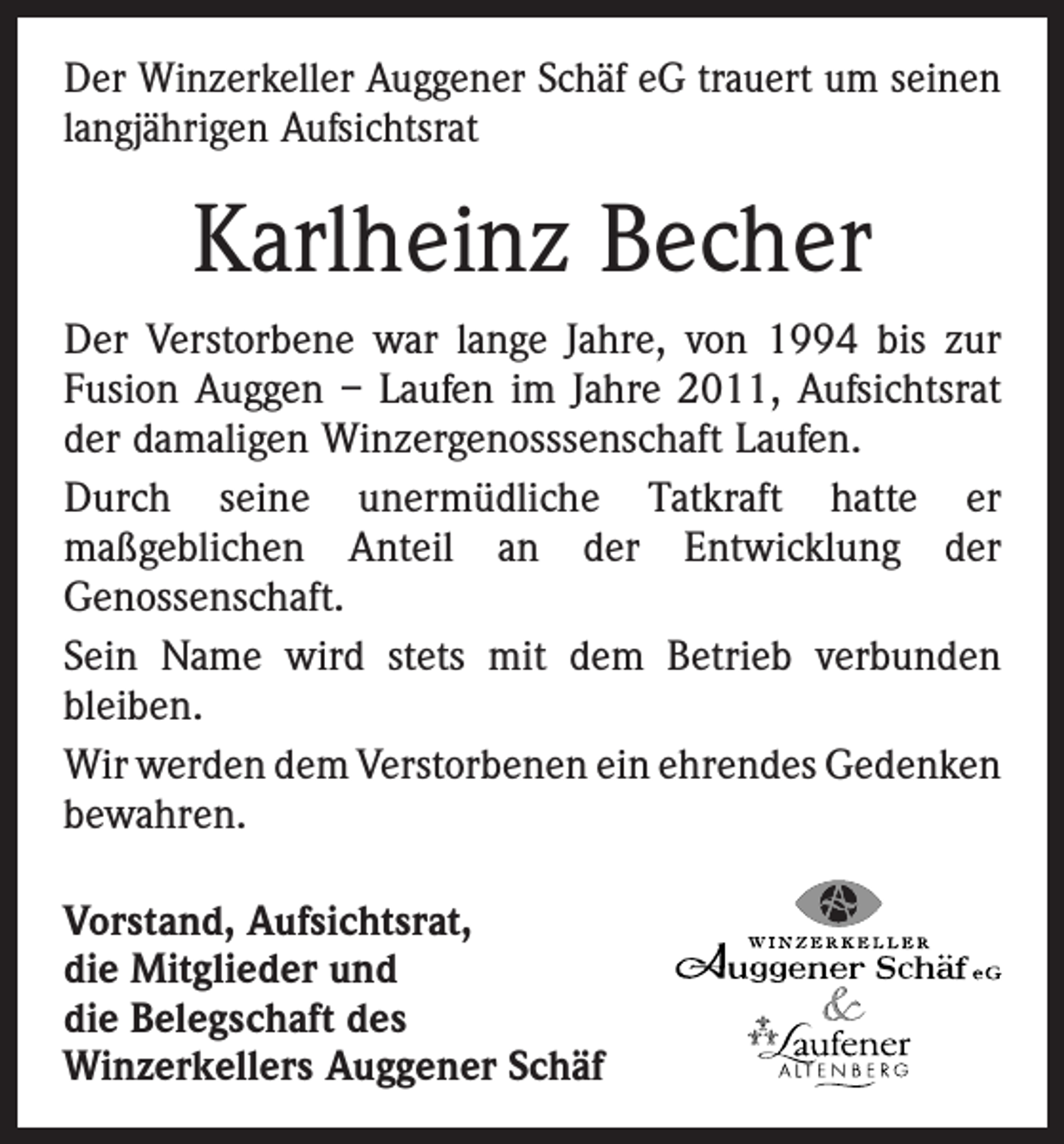 <p>Der Winzerkeller Auggener Schäf eG trauert um seinen<br />langjährigen Aufsichtsrat</p><p>Karlheinz Becher<br />Der Verstorbene war lange Jahre, von 1994 bis zur<br />­Fusion Auggen – Laufen im Jahre 2011, Aufsichtsrat<br />der damaligen Winzergenosssenschaft ­Laufen.<br />Durch seine unermüdliche Tatkraft hatte er<br />maßgeblichen Anteil an der Entwicklung der<br />­<br />­Genossenschaft.<br />Sein Name wird stets mit dem Betrieb verbunden<br />­bleiben.<br />Wir werden dem Verstorbenen ein ehrendes G<br />­ edenken<br />bewahren.<br />Vorstand, Aufsichtsrat,<br />die Mitglieder und<br />die Belegschaft des<br />­Winzerkellers Auggener Schäf</p>