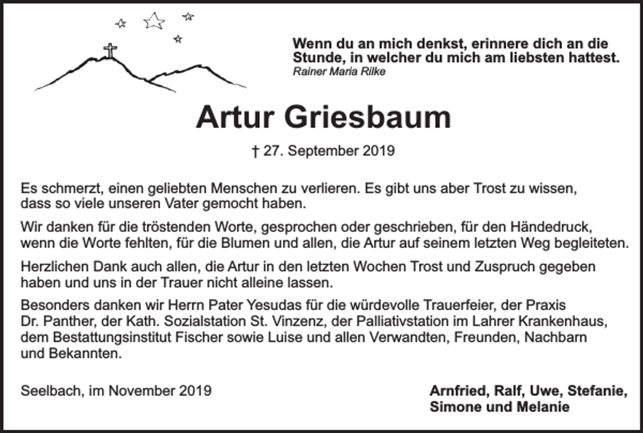 <p>Wenn du an mich denkst, erinnere dich an die<br />Stunde, in welcher du mich am liebsten hattest.<br />Rainer Maria Rilke</p><p>Artur Griesbaum<br />† 27. September 2019<br />Es schmerzt, einen geliebten Menschen zu verlieren. Es gibt uns aber Trost zu wissen,<br />dass so viele unseren Vater gemocht haben.<br />Wir danken für die tröstenden Worte, gesprochen oder geschrieben, für den Händedruck,<br />wenn die Worte fehlten, für die Blumen und allen, die Artur auf seinem letzten Weg begleiteten.<br />Herzlichen Dank auch allen, die Artur in den letzten Wochen Trost und Zuspruch gegeben<br />haben und uns in der Trauer nicht alleine lassen.<br />Besonders danken wir Herrn Pater Yesudas für die würdevolle Trauerfeier, der Praxis<br />Dr. Panther, der Kath. Sozialstation St. Vinzenz, der Palliativstation im Lahrer Krankenhaus,<br />dem Bestattungsinstitut Fischer sowie Luise und allen Verwandten, Freunden, Nachbarn<br />und Bekannten.<br />Seelbach, im November 2019</p><p>Arnfried, Ralf, Uwe, Stefanie,<br />Simone und Melanie</p>