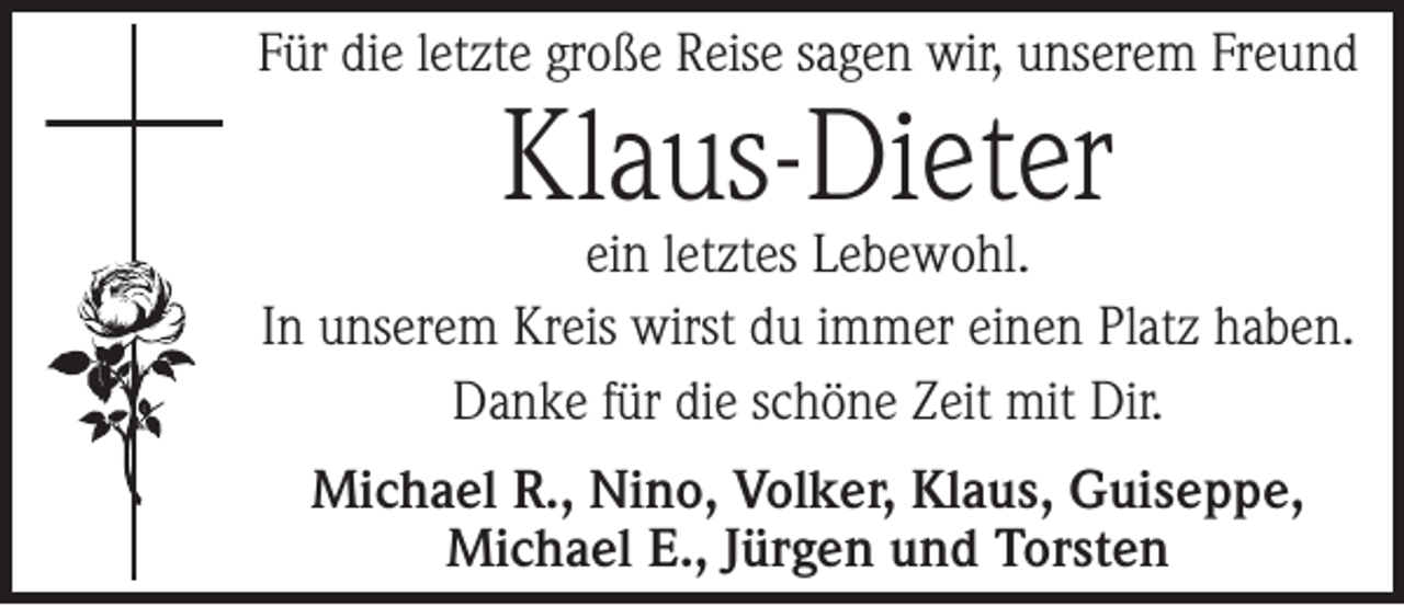 <p>Für die letzte große Reise sagen wir, unserem Freund</p><p>Klaus-Dieter</p><p>ein letztes Lebewohl.<br />In unserem Kreis wirst du immer einen Platz haben.<br />Danke für die schöne Zeit mit Dir.<br />Michael R., Nino, Volker, Klaus, Guiseppe,<br />Michael E., Jürgen und Torsten</p>