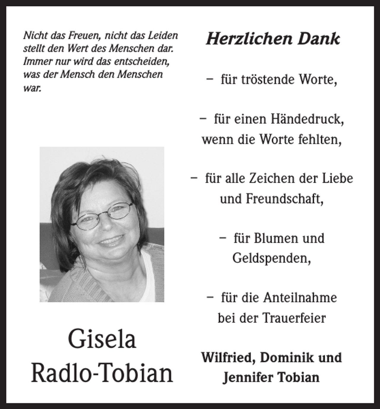 <p>Nicht das Freuen, nicht das Leiden<br />stellt den Wert des Menschen dar.<br />Immer nur wird das entscheiden,<br />was der Mensch den Menschen<br />war.</p><p>Herzlichen Dank<br />– für tröstende Worte,<br />– für einen Händedruck,<br />wenn die Worte fehlten,<br />– für alle Zeichen der Liebe<br />und Freundschaft,<br />– für Blumen und<br />Geldspenden,</p><p>Gisela<br />Radlo-Tobian</p><p>– für die Anteilnahme<br />bei der Trauerfeier<br />Wilfried, Dominik und<br />Jennifer Tobian</p>