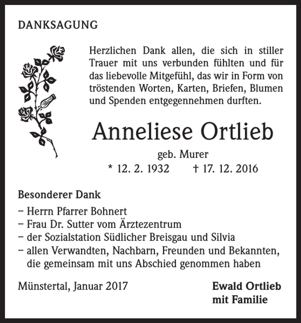 <p>DANKSAGUNG<br />Herzlichen Dank allen, die sich in stiller<br />Trauer mit uns verbunden fühlten und für<br />das liebevolle Mitgefühl, das wir in Form von<br />tröstenden Worten, Karten, Briefen, Blumen<br />und Spenden entgegennehmen durften.</p><p>Anneliese Ortlieb<br />geb. Murer<br />* 12. 2. 1932 † 17. 12. 2016<br />Besonderer Dank<br />– Herrn Pfarrer Bohnert<br />– Frau Dr. Sutter vom Ärztezentrum<br />– der Sozialstation Südlicher Breisgau und Silvia<br />– allen Verwandten, Nachbarn, Freunden und Bekannten,<br />die gemeinsam mit uns Abschied genommen haben<br />Münstertal, Januar 2017</p><p>Ewald Ortlieb<br />mit Familie</p>