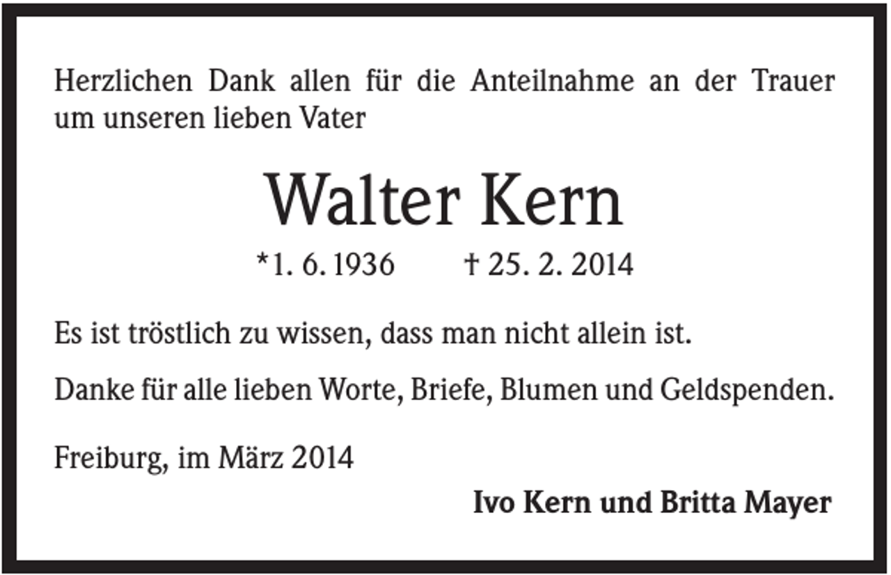 <p>Herzlichen Dank allen für die Anteilnahme an der Trauer<br />um unseren lieben Vater</p><p>Walter Kern<br />*1. 6. 1936</p><p>† 25. 2. 2014</p><p>Es ist tröstlich zu wissen, dass man nicht allein ist.<br />Danke für alle lieben Worte, Briefe, Blumen und Geldspenden.<br />Freiburg, im März 2014<br />Ivo Kern und Britta Mayer</p>