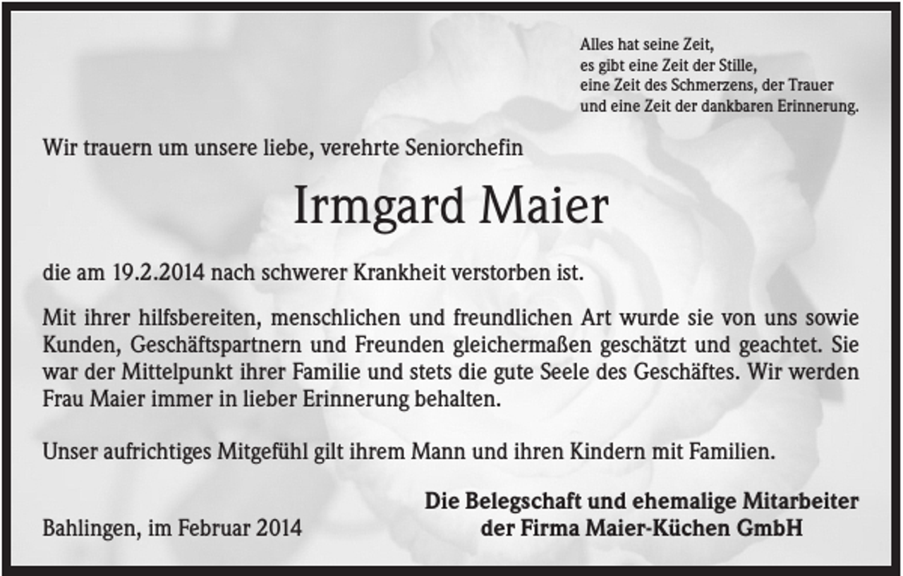 <p>Alles hat seine Zeit,<br />es gibt eine Zeit der Stille,<br />eine Zeit des Schmerzens, der Trauer<br />und eine Zeit der dankbaren Erinnerung.</p><p>Wir trauern um unsere liebe, verehrte Seniorchefin</p><p>Irmgard Maier<br />die am 19.2.2014 nach schwerer Krankheit verstorben ist.<br />Mit ihrer hilfsbereiten, menschlichen und freundlichen Art wurde sie von uns sowie<br />Kunden, Geschäftspartnern und Freunden gleichermaßen geschätzt und geachtet. Sie<br />war der Mittelpunkt ihrer Familie und stets die gute Seele des Geschäftes. Wir werden<br />Frau Maier immer in lieber Erinnerung behalten.<br />Unser aufrichtiges Mitgefühl gilt ihrem Mann und ihren Kindern mit Familien.<br />Bahlingen, im Februar 2014</p><p>Die Belegschaft und ehemalige Mitarbeiter<br />der Firma Maier-Küchen GmbH</p>