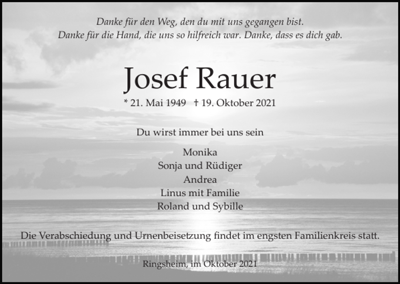 <p>Danke für den Weg, den du mit uns gegangen bist.<br />Danke für die Hand, die uns so hilfreich war. Danke, dass es dich gab.</p><p>Josef Rauer<br />* 21. Mai 1949 † 19. Oktober 2021<br />Du wirst immer bei uns sein<br />Monika<br />Sonja und Rüdiger<br />Andrea<br />Linus mit Familie<br />Roland und Sybille<br />Die Verabschiedung und Urnenbeise�ung ﬁndet im engsten Familienkreis sta�.<br />Ringsheim, im Oktober 2021</p>