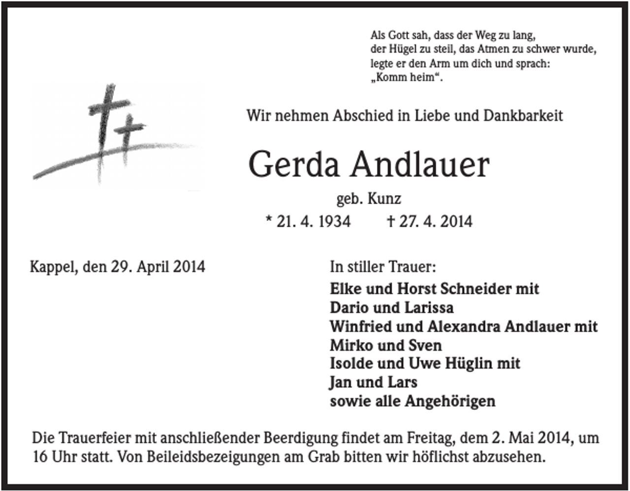 <p>Als Gott sah, dass der Weg zu lang,<br />der Hügel zu steil, das Atmen zu schwer wurde,<br />legte er den Arm um dich und sprach:<br />„Komm heim“.</p><p>Wir nehmen Abschied in Liebe und Dankbarkeit</p><p>Gerda Andlauer<br />geb. Kunz<br />* 21. 4. 1934<br />† 27. 4. 2014<br />Kappel, den 29. April 2014</p><p>In stiller Trauer:<br />Elke und Horst Schneider mit<br />Dario und Larissa<br />Winfried und Alexandra Andlauer mit<br />Mirko und Sven<br />Isolde und Uwe Hüglin mit<br />Jan und Lars<br />sowie alle Angehörigen</p><p>Die Trauerfeier mit anschließender Beerdigung findet am Freitag, dem 2. Mai 2014, um<br />16 Uhr statt. Von Beileidsbezeigungen am Grab bitten wir höflichst abzusehen.</p>