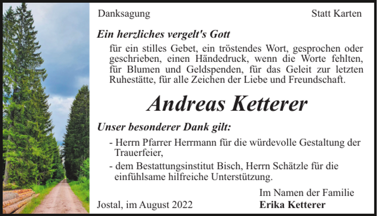 <p>Danksagung</p><p>Statt Karten</p><p>Ein herzliches vergelt's Gott<br />für ein stilles Gebet, ein tröstendes Wort, gesprochen oder<br />geschrieben, einen Händedruck, wenn die Worte fehlten,<br />für Blumen und Geldspenden, für das Geleit zur letzten<br />Ruhestätte, für alle Zeichen der Liebe und Freundschaft.</p><p>Andreas Ketterer<br />Unser besonderer Dank gilt:<br />- Herrn Pfarrer Herrmann für die würdevolle Gestaltung der<br />Trauerfeier,<br />- dem Bestattungsinstitut Bisch, Herrn Schätzle für die<br />einfühlsame hilfreiche Unterstützung.<br />Jostal, im August 2022</p><p>Im Namen der Familie<br />Erika Ketterer</p>