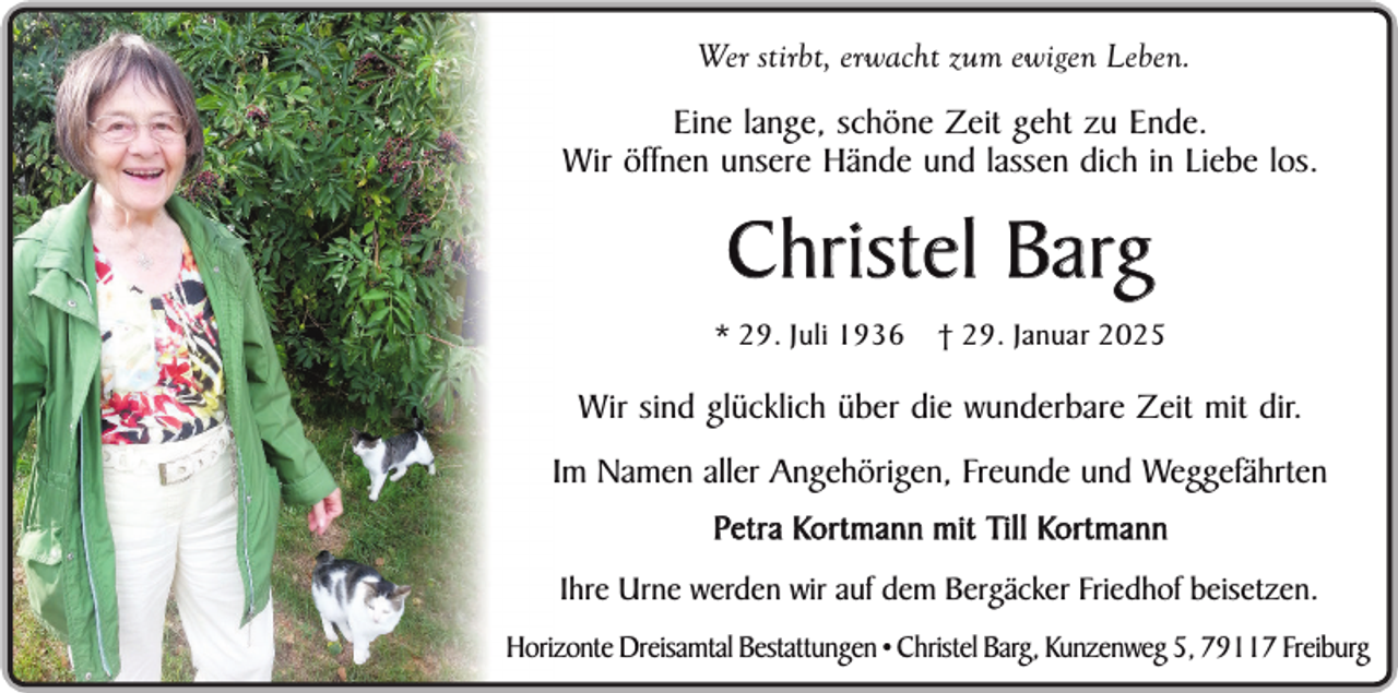 <p>Wer stirbt, erwacht zum ewigen Leben.</p><p>Eine lange, schöne Zeit geht zu Ende.<br />Wir öffnen unsere Hände und lassen dich in Liebe los.</p><p>Christel Barg<br />* 29. Juli 1936</p><p>† 29. Januar 2025</p><p>Wir sind glücklich über die wunderbare Zeit mit dir.<br />Im Namen aller Angehörigen, Freunde und Weggefährten<br />Petra Kortmann mit Till Kortmann<br />Ihre Urne werden wir auf dem Bergäcker Friedhof beisetzen.<br />Horizonte Dreisamtal Bestattungen • Christel Barg, Kunzenweg 5, 79117 Freiburg</p>