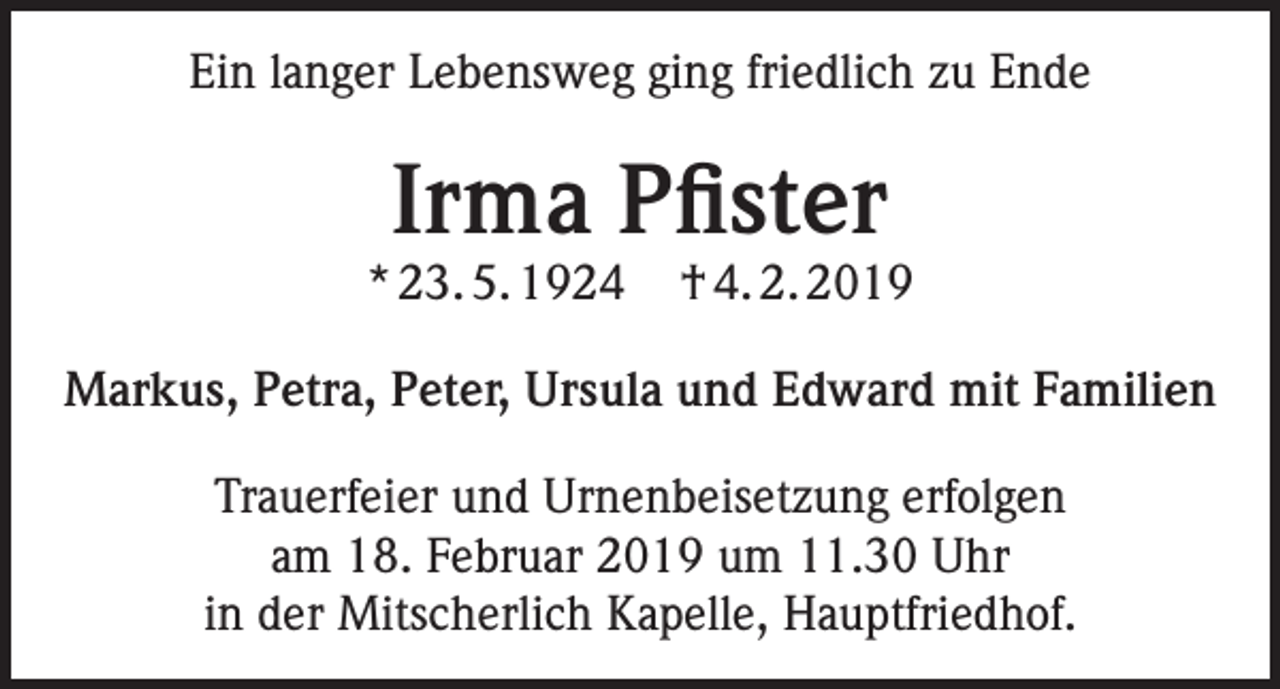 <p>Ein langer Lebensweg ging friedlich zu Ende</p><p>Irma Pfister</p><p>* 23. 5. 1924</p><p>† 4. 2. 2019</p><p>Markus, Petra, Peter, Ursula und Edward mit Familien<br />Trauerfeier und Urnenbeisetzung erfolgen<br />am 18. Februar 2019 um 11.30 Uhr<br />in der Mitscherlich Kapelle, Hauptfriedhof.</p>
